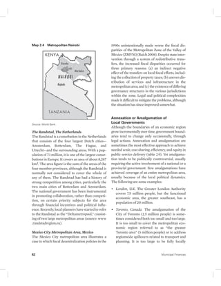 Map 2.4 Metropolitan Nairobi 
Source: World Bank. 
The Randstad, The Netherlands 
The Randstad is a conurbation in the Netherlands 
that consists of the four largest Dutch cities— 
Amsterdam, Rotterdam, The Hague, and 
Utrecht—and the surrounding areas. With a pop-ulation 
of 7.1 million, it is one of the largest conur-bations 
in Europe. It covers an area of about 8,287 
km2. The area figure is the sum of the areas of the 
four member provinces, although the Randstad is 
normally not considered to cover the whole of 
any of them. The Randstad has had a history of 
strong competition among cities, particularly the 
two main cities of Rotterdam and Amsterdam. 
The national government has been instrumental 
in promoting collaboration, rather than competi-tion, 
on certain priority subjects for the area 
through financial incentives and political influ-ence. 
Recently, local planners have started to refer 
to the Randstad as the “Deltametropool,” consist-ing 
of two large metropolitan areas (source: www 
.randstadregion.eu). 
Mexico City Metropolitan Area, Mexico 
The Mexico City metropolitan area illustrates a 
case in which fiscal decentralization policies in the 
1990s unintentionally made worse the fiscal dis-parities 
of the Metropolitan Zone of the Valley of 
Mexico (ZMVM) (Raich 2008). Despite state inter-vention 
through a system of redistributive trans-fers, 
the increased fiscal disparities occurred for 
three primary reasons: (a) an indirect negative 
effect of the transfers on local fiscal efforts, includ-ing 
the collection of property taxes; (b) uneven dis-tribution 
of services and infrastructure in the 
metropolitan area; and (c) the existence of differing 
governance structures in the various jurisdictions 
within the zone. Legal and political complexities 
made it difficult to mitigate the problems, although 
the situation has since improved somewhat. 
Annexation or Amalgamation of 
Local Governments 
Although the boundaries of an economic region 
grow incrementally over time, government bound-aries 
tend to change only occasionally, through 
legal actions. Annexation and amalgamation are 
sometimes the most effective approach to achieve 
needed scale, cost sharing, efficiency, and equity in 
public service delivery (table 2.9). Yet amalgama-tion 
tends to be politically controversial, usually 
requiring the active involvement of a national or a 
provincial government. Few amalgamations have 
achieved coverage of an entire metropolitan area, 
usually because of the local political dynamics. 
The following are some examples: 
• London, U.K. The Greater London Authority 
covers 7.5 million people, but the functional 
economic area, the greater southeast, has a 
population of 20 million. 
• Toronto, Canada. The amalgamation of the 
City of Toronto (2.5 million people) is some-times 
considered both too small and too large. 
It is too small to cover the metropolitan eco-nomic 
region referred to as “the greater 
Toronto area” (5 million people) or to address 
regionwide spillovers related to transport and 
planning. It is too large to be fully locally 
82 Municipal Finances 
 