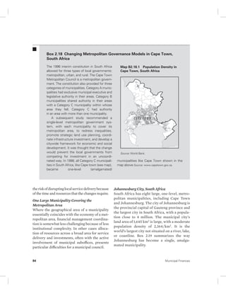 Box 2.18 Changing Metropolitan Governance Models in Cape Town, 
South Africa 
The 1996 interim constitution in South Africa 
allowed for three types of local governments: 
metropolitan, urban, and rural. The Cape Town 
Metropolitan Council is a metropolitan govern-ment. 
The constitution also provided for three 
categories of municipalities. Category A munic-ipalities 
had exclusive municipal executive and 
legislative authority in their areas. Category B 
municipalities shared authority in their areas 
with a Category C municipality within whose 
area they fell. Category C had authority 
in an area with more than one municipality. 
A subsequent study recommended a 
single-level metropolitan government sys-tem, 
with each municipality to cover its 
metropolitan area, to redress inequalities, 
promote strategic land use planning, coordi-nate 
infrastructure investment, and develop a 
citywide framework for economic and social 
development. It was thought that the change 
would prevent the local governments from 
competing for investment in an uncoordi-nated 
way. In 1998, all Category C municipali-ties 
in South Africa, like Cape town (see map), 
became one-level (amalgamated) 
the risk of disrupting local service delivery because 
of the time and resources that the changes require. 
One Large Municipality Covering the 
Metropolitan Area 
Where the geographical area of a municipality 
essentially coincides with the economy of a met-ropolitan 
area, financial management coordina-tion 
is somewhat less challenging because of less 
institutional complexity. In other cases alloca-tion 
of resources across a broad area for service 
delivery and investments, often with the active 
involvement of municipal suboffices, presents 
particular difficulties for a municipal council. 
Map B2.18.1 Population Density in 
Cape Town, South Africa 
Source: World Bank. 
municipalities like Cape Town shown in the 
map above.Source: www.capetown.gov.za. 
Johannesburg City, South Africa 
South Africa has eight large, one-level, metro-politan 
municipalities, including Cape Town 
and Johannesburg. The city of Johannesburg is 
the provincial capital of Gauteng province and 
the largest city in South Africa, with a popula-tion 
close to 4 million. The municipal city’s 
land area of 1,645 km2 is large, with a moderate 
population density of 2,364/km2. It is the 
world’s largest city not situated on a river, lake, 
or coastline. Box 2.19 summarizes the way 
Johannesburg has become a single, amalga-mated 
municipality. 
84 Municipal Finances 
 