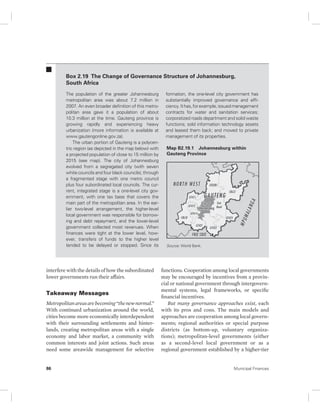 Box 2.19 The Change of Governance Structure of Johannesburg, 
South Africa 
The population of the greater Johannesburg 
metropolitan area was about 7.2 million in 
2007. An even broader definition of this metro-politan 
area gave it a population of about 
10.3 million at the time. Gauteng province is 
growing rapidly and experiencing heavy 
urbanization (more information is available at 
www .gautengonline.gov.za). 
The urban portion of Gauteng is a polycen-tric 
region (as depicted in the map below) with 
a projected population of close to 15 million by 
2015 (see map). The city of Johannesburg 
evolved from a segregated city (with seven 
white councils and four black councils), through 
a fragmented stage with one metro council 
plus four subordinated local councils. The cur-rent, 
integrated stage is a one-level city gov-ernment, 
with one tax base that covers the 
main part of the metropolitan area. In the ear-lier 
two-level arrangement, the higher-level 
local government was responsible for borrow-ing 
and debt repayment, and the lower-level 
government collected most revenues. When 
finances were tight at the lower level, how-ever, 
transfers of funds to the higher level 
tended to be delayed or stopped. Since its 
interfere with the details of how the subordinated 
lower governments run their affairs. 
Takeaway Messages 
Metropolitan areas are becoming “the new normal.” 
With continued urbanization around the world, 
cities become more economically interdependent 
with their surrounding settlements and hinter-lands, 
creating metropolitan areas with a single 
economy and labor market, a community with 
common interests and joint actions. Such areas 
need some areawide management for selective 
formation, the one-level city government has 
substantially improved governance and effi-ciency. 
It has, for example, issued management 
contracts for water and sanitation services; 
corporatized roads department and solid waste 
functions; sold information technology assets 
and leased them back; and moved to private 
management of its properties. 
Map B2.19.1 Johannesburg within 
Gauteng Province 
Source: World Bank. 
functions. Cooperation among local governments 
may be encouraged by incentives from a provin-cial 
or national government through intergovern-mental 
systems, legal frameworks, or specific 
financial incentives. 
But many governance approaches exist, each 
with its pros and cons. The main models and 
approaches are cooperation among local govern-ments; 
regional authorities or special purpose 
districts (as bottom-up, voluntary organiza-tions); 
metropolitan-level governments (either 
as a second- level local government or as a 
regional government established by a higher-tier 
86 Municipal Finances 
 