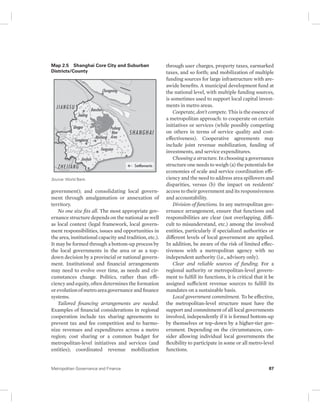 Map 2.5 Shanghai Core City and Suburban 
Districts/County 
Source: World Bank. 
government); and consolidating local govern-ment 
through amalgamation or annexation of 
territory. 
No one size fits all. The most appropriate gov-ernance 
structure depends on the national as well 
as local context (legal framework, local govern-ment 
responsibilities, issues and opportunities in 
the area, institutional capacity and tradition, etc.). 
It may be formed through a bottom-up process by 
the local governments in the area or as a top-down 
decision by a provincial or national govern-ment. 
Institutional and financial arrangements 
may need to evolve over time, as needs and cir-cumstances 
change. Politics, rather than effi-ciency 
and equity, often determines the formation 
or evolution of metro area governance and finance 
systems. 
Tailored financing arrangements are needed. 
Examples of financial considerations in regional 
cooperation include tax sharing agreements to 
prevent tax and fee competition and to harmo-nize 
revenues and expenditures across a metro 
region; cost sharing or a common budget for 
metropolitan-level initiatives and services (and 
entities); coordinated revenue mobilization 
through user charges, property taxes, earmarked 
taxes, and so forth; and mobilization of multiple 
funding sources for large infrastructure with are-awide 
benefits. A municipal development fund at 
the national level, with multiple funding sources, 
is sometimes used to support local capital invest-ments 
in metro areas. 
Cooperate, don’t compete. This is the essence of 
a metropolitan approach: to cooperate on certain 
initiatives or services (while possibly competing 
on others in terms of service quality and cost-effectiveness). 
Cooperative agreements may 
include joint revenue mobilization, funding of 
investments, and service expenditures. 
Choosing a structure. In choosing a governance 
structure one needs to weigh (a) the potentials for 
economies of scale and service coordination effi-ciency 
and the need to address area spillovers and 
disparities, versus (b) the impact on residents’ 
access to their government and its responsiveness 
and accountability. 
Division of functions. In any metropolitan gov-ernance 
arrangement, ensure that functions and 
responsibilities are clear (not overlapping, diffi-cult 
to misunderstand, etc.) among the involved 
entities, particularly if specialized authorities or 
different levels of local government are applied. 
In addition, be aware of the risk of limited effec-tiveness 
with a metropolitan agency with no 
independent authority (i.e., advisory only). 
Clear and reliable sources of funding. For a 
regional authority or metropolitan-level govern-ment 
to fulfill its functions, it is critical that it be 
assigned sufficient revenue sources to fulfill its 
mandates on a sustainable basis. 
Local government commitment. To be effective, 
the metropolitan-level structure must have the 
support and commitment of all local governments 
involved, independently if it is formed bottom-up 
by themselves or top-down by a higher-tier gov-ernment. 
Depending on the circumstances, con-sider 
allowing individual local governments the 
flexibility to participate in some or all metro-level 
functions. 
Metropolitan Governance and Finance 87 
 