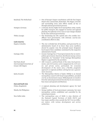Randstad, The Netherland • One of Europe’s largest conurbations with the four largest 
Dutch cities (Amsterdam, Rotterdam, The Hague, Utrecht) 
and surrounding areas; joint efforts mainly ad hoc or 
through national government pressure. 
Stuttgart, Germany • A directly elected, higher-level metropolitan entity, mainly 
for public transport; also engaged in tourism and regional 
planning. No authority to levy taxes or user charges (funded 
by the state and local governments). 
Tbilisi, Georgia • One dominating city (the capital) and a few smaller, less-affluent 
local governments, with informal, case-by-case 
coordination efforts to date. 
Latin America 
Bogotá, Colombia • The city is divided into 20 localities, each governed by an 
administrative board of no fewer than seven members, 
elected by popular vote; the principal mayor designates 
local mayors from candidates nominated by the respective 
administrative boards. 
Santiago, Chile • Greater Santiago has 37 local governments but no metro-politan 
government; functions distributed among various 
authorities. An “intendant” of the Santiago Metropolitan 
Region is appointed by the president. 
São Paulo, Brazil 
Intermunicipal Consortium of 
Greater ABC Region 
• ABC Council, a political body of the state, local govern-ments, 
and civil society; active engagement by civil soci-ety 
and private sector, particularly for economic 
development of the metro area; a flexible, pragmatic 
approach to regional problem solving but not a govern-ment 
structure. 
Quito, Ecuador • The Metropolitan District of Quito (MDQ) is an elected 
metropolitan council with broad responsibilities, presided 
over by an elected metro mayor. MDQ depends on transfers 
from the national government but also has its own resource 
base (taxes and special contributions). 
East and South Asia 
Dhaka, Bangladesh • A regional planning and development agency for land 
matters. 
Manila, the Philippines • Strong tradition of local government autonomy, but most 
metropolitan entities established and controlled by the 
national government. 
New Delhi, India • The metropolitan area of Delhi is nine districts of 
the National Capital Territory of Delhi (NCT) and 
four major satellite cities outside the NCT (in two differ-ent 
states), with various development and service 
authorities. 
90 Municipal Finances 
 
