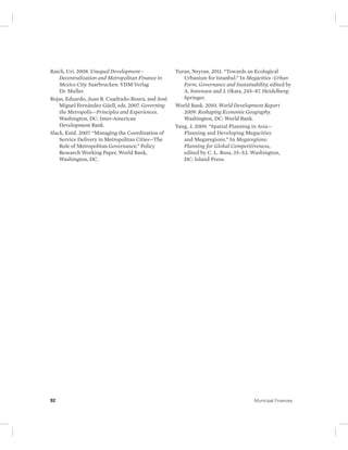 Raich, Uri. 2008. Unequal Development— 
Decentralization and Metropolitan Finance in 
Mexico City. Saarbrucken: VDM Verlag 
Dr. Muller. 
Rojas, Eduardo, Juan R. Cuadrado-Roura, and José 
Miguel Fernández Güell, eds. 2007. Governing 
the Metropolis—Principles and Experiences. 
Washington, DC: Inter-American 
Development Bank. 
Slack, Enid. 2007. “Managing the Coordination of 
Service Delivery in Metropolitan Cities—The 
Role of Metropolitan Governance.” Policy 
Research Working Paper, World Bank, 
Washington, DC. 
Turan, Neyran. 2011. “Towards an Ecological 
Urbanism for Istanbul.” In Megacities–Urban 
Form, Governance and Sustainability, edited by 
A. Sorensen and J. Okata, 245–87. Heidelberg: 
Springer. 
World Bank. 2010. World Development Report 
2009: Reshaping Economic Geography. 
Washington, DC: World Bank. 
Yang, J. 2009. “Spatial Planning in Asia— 
Planning and Developing Megacities 
and Megaregions.” In Megaregions: 
Planning for Global Competitiveness, 
edited by C. L. Ross, 35–52. Washington, 
DC: Island Press. 
92 Municipal Finances 
 