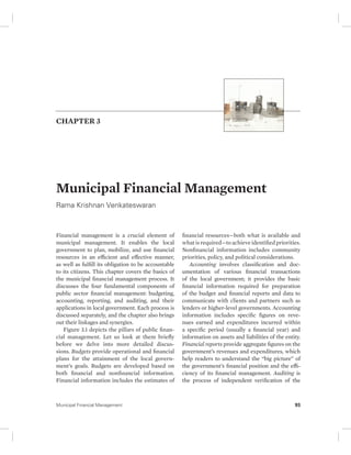 CHAPTER 3 
Municipal Financial Management 
Rama Krishnan Venkateswaran 
Financial management is a crucial element of 
municipal management. It enables the local 
government to plan, mobilize, and use financial 
resources in an efficient and effective manner, 
as well as fulfill its obligation to be accountable 
to its citizens. This chapter covers the basics of 
the municipal financial management process. It 
discusses the four fundamental components of 
public sector financial management: budgeting, 
accounting, reporting, and auditing, and their 
applications in local government. Each process is 
discussed separately, and the chapter also brings 
out their linkages and synergies. 
Figure 3.1 depicts the pillars of public finan-cial 
management. Let us look at them briefly 
before we delve into more detailed discus-sions. 
Budgets provide operational and financial 
plans for the attainment of the local govern-ment’s 
goals. Budgets are developed based on 
both financial and nonfinancial information. 
Financial information includes the estimates of 
financial resources—both what is available and 
what is required—to achieve identified priorities. 
Nonfinancial information includes community 
priorities, policy, and political considerations. 
Accounting involves classification and doc-umentation 
of various financial transactions 
of the local government; it provides the basic 
financial information required for preparation 
of the budget and financial reports and data to 
communicate with clients and partners such as 
lenders or higher-level governments. Accounting 
information includes specific figures on reve-nues 
earned and expenditures incurred within 
a specific period (usually a financial year) and 
information on assets and liabilities of the entity. 
Financial reports provide aggregate figures on the 
government’s revenues and expenditures, which 
help readers to understand the “big picture” of 
the government’s financial position and the effi-ciency 
of its financial management. Auditing is 
the process of independent verification of the 
Municipal Financial Management 93 
 