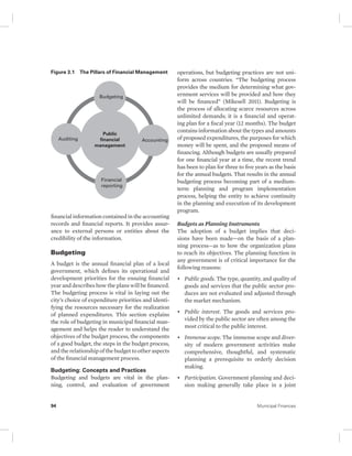 Figure 3.1 The Pillars of Financial Management 
Budgeting 
Public 
financial 
management 
Auditing Accounting 
Financial 
reporting 
financial information contained in the accounting 
records and financial reports. It provides assur-ance 
to external persons or entities about the 
credibility of the information. 
Budgeting 
A budget is the annual financial plan of a local 
government, which defines its operational and 
development priorities for the ensuing financial 
year and describes how the plans will be financed. 
The budgeting process is vital in laying out the 
city’s choice of expenditure priorities and identi-fying 
the resources necessary for the realization 
of planned expenditures. This section explains 
the role of budgeting in municipal financial man-agement 
and helps the reader to understand the 
objectives of the budget process, the components 
of a good budget, the steps in the budget process, 
and the relationship of the budget to other aspects 
of the financial management process. 
Budgeting: Concepts and Practices 
Budgeting and budgets are vital in the plan-ning, 
control, and evaluation of government 
operations, but budgeting practices are not uni-form 
across countries. “The budgeting process 
provides the medium for determining what gov-ernment 
services will be provided and how they 
will be financed” (Mikesell 2011). Budgeting is 
the process of allocating scarce resources across 
unlimited demands; it is a financial and operat-ing 
plan for a fiscal year (12 months). The budget 
contains information about the types and amounts 
of proposed expenditures, the purposes for which 
money will be spent, and the proposed means of 
financing. Although budgets are usually prepared 
for one financial year at a time, the recent trend 
has been to plan for three to five years as the basis 
for the annual budgets. That results in the annual 
budgeting process becoming part of a medium-term 
planning and program implementation 
process, helping the entity to achieve continuity 
in the planning and execution of its development 
program. 
Budgets as Planning Instruments 
The adoption of a budget implies that deci-sions 
have been made—on the basis of a plan-ning 
process—as to how the organization plans 
to reach its objectives. The planning function in 
any government is of critical importance for the 
following reasons: 
• Public goods. The type, quantity, and quality of 
goods and services that the public sector pro-duces 
are not evaluated and adjusted through 
the market mechanism. 
• Public interest. The goods and services pro-vided 
by the public sector are often among the 
most critical to the public interest. 
• Immense scope. The immense scope and diver-sity 
of modern government activities make 
comprehensive, thoughtful, and systematic 
planning a prerequisite to orderly decision 
making. 
• Participation. Government planning and deci-sion 
making generally take place in a joint 
94 Municipal Finances 
 