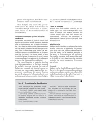 process involving citizens, their elected repre-sentatives, 
and the executive branch. 
Thus, budgets help ensure that govern-ments 
deliver the services that citizens have 
demanded, through choices made in a demo-cratic 
process, and that available resources are 
used efficiently. 
Budgets as Instruments of Fiscal Discipline 
and Control 
Budgets are instruments of financial control used 
by both the executive and the legislative branches 
of a local government. For example, the mayor, 
the chief financial officer, or the city manager can 
use the budget to monitor actual expenses, com-pare 
them to plans made at the start of the year, 
and improve operational efficiency. At the same 
time, the city council can use the budget to keep 
track of whether the executive branch is using 
resources efficiently to address the development 
priorities that the council has established. 
The control function in budgeting involves 
restraining expenditures to the limits imposed 
by available financing, ensuring that enacted 
budgets are executed and financial reports are 
accurate, and preserving the legality of the gov-ernment’s 
expenditures. The control function 
permits development of information for the cost 
estimates used in the preparation of new budgets 
and preserves audit trails after budget execution. 
Box 3.1 presents four principles of a good budget. 
Types of Budgets 
Budgets have been used for centuries, but the 
forms, types, and scope of budgets have con-tinued 
to change. This section discusses the 
various budget types and their merits and 
shortcomings, including the challenges of 
implementing them in practice (adapted from 
Mikesell 2011). 
Administrative 
Budgets can be classified according to the admin-istrative 
entity that is responsible for manage-ment 
of the particular public service or function. 
Thus, the budget can be organized according to 
the agency or department that will implement 
the work for which the funds are provided, such 
as the health or water department, the education 
authority, the waste management department, 
and so forth. 
Economic 
Budgets can be classified by economic function, 
that is, by the type of revenues and expenditures, 
such as taxes, salaries, supplies, and so forth. This 
kind of classification is also called “line-item” or 
“object of expenditure” classification. 
Box 3.1 Principles of a Good Budget 
Those preparing a local government budget 
should keep the following principles in mind: 
Principle 1. Establish broad goals to guide 
government decision making. 
Principle 2. Establish credible approaches 
for achieving the goals that have been set by 
developing appropriate policies, programs, 
and strategies. 
Principle 3. Equip the local government 
with a budget that is consistent with the 
goals and the approaches that have been 
decided on. 
Principle 4. Enable the local government to 
monitor and evaluate its performance and to 
make adjustments to meet contingencies and 
changing circumstances. 
Source: Adapted from NACSLB 1998. 
Municipal Financial Management 95 
 