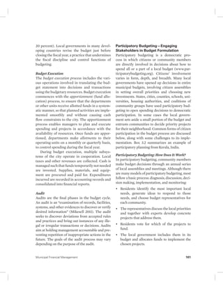 20 percent). Local governments in many devel-oping 
countries revise the budget just before 
closing the fiscal year, a practice that undermines 
the fiscal discipline and control functions of 
budgeting. 
Budget Execution 
The budget execution process includes the vari-ous 
operations involved in translating the bud-get 
statement into decisions and transactions 
using the budgetary resources. Budget execution 
commences with the apportionment (fund allo-cation) 
process, to ensure that the departments 
or other units receive allotted funds in a system-atic 
manner, so that planned activities are imple-mented 
smoothly and without causing cash 
flow constraints to the city. The apportionment 
process enables managers to plan and execute 
spending and projects in accordance with the 
availability of resources. Once funds are appor-tioned, 
departments make allotments to their 
operating units on a monthly or quarterly basis, 
to control spending during the fiscal year. 
During budget execution, multiple subsys-tems 
of the city operate in cooperation. Local 
taxes and other revenues are collected. Cash is 
managed such that funds temporarily not needed 
are invested. Supplies, materials, and equip-ment 
are procured and paid for. Expenditures 
incurred are recorded in accounting records and 
consolidated into financial reports. 
Audit 
Audits are the final phases in the budget cycle. 
An audit is an “examination of records, facilities, 
systems, and other evidences to discover or verify 
desired information” (Mikesell 2011). The audit 
seeks to discover deviations from accepted rules 
and practices and bring out instances of any ille-gal 
or irregular transactions or decisions. Audits 
aim at holding management accountable and pre-venting 
repetition of inappropriate actions in the 
future. The goals of the audit process may vary 
depending on the purpose of the audit. 
Participatory Budgeting—Engaging 
Stakeholders in Budget Formulation 
Participatory budgeting is a democratic pro-cess 
in which citizens or community members 
are directly involved in decisions about how to 
spend all or a part of a local budget (www.par-ticipatorybudgeting. 
org). Citizens’ involvement 
varies in form, depth, and breadth. Many local 
governments have opened up decisions in entire 
municipal budgets, involving citizen assemblies 
in setting overall priorities and choosing new 
investments. States, cities, counties, schools, uni-versities, 
housing authorities, and coalitions of 
community groups have used participatory bud-geting 
to open spending decisions to democratic 
participation. In some cases the local govern-ment 
sets aside a small portion of the budget and 
entrusts communities to decide priority projects 
for their neighborhood. Common forms of citizen 
participation in the budget process are discussed 
below, along with some challenges to its imple-mentation. 
Box 3.2 summarizes an example of 
participatory planning from Kerala, India. 
Participatory Budgeting: How Does It Work? 
In participatory budgeting, community members 
make budget decisions through an annual series 
of local assemblies and meetings. Although there 
are many models of participatory budgeting, most 
follow a basic process: diagnosis, discussion, deci-sion 
making, implementation, and monitoring: 
• Residents identify the most important local 
needs, generate ideas to respond to those 
needs, and choose budget representatives for 
each community. 
• The representatives discuss the local priorities 
and together with experts develop concrete 
projects that address them. 
• Residents vote for which of the projects to 
fund. 
• The local government includes them in its 
budget and allocates funds to implement the 
chosen projects. 
Municipal Financial Management 101 
 