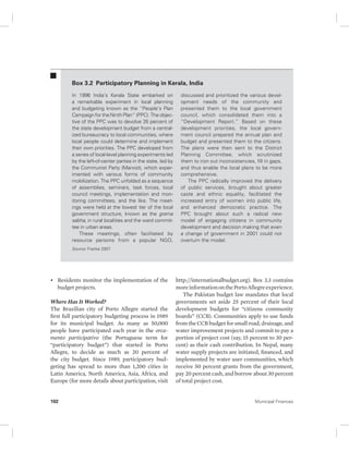 Box 3.2 Participatory Planning in Kerala, India 
In 1996 India’s Kerala State embarked on 
a remarkable experiment in local planning 
and budgeting known as the “People’s Plan 
Campaign for the Ninth Plan” (PPC). The objec-tive 
of the PPC was to devolve 35 percent of 
the state development budget from a central-ized 
bureaucracy to local communities, where 
local people could determine and implement 
their own priorities. The PPC developed from 
a series of local-level planning experiments led 
by the left-of-center parties in the state, led by 
the Communist Party (Marxist), which exper-imented 
with various forms of community 
mobilization. The PPC unfolded as a sequence 
of assemblies, seminars, task forces, local 
council meetings, implementation and mon-itoring 
committees, and the like. The meet-ings 
were held at the lowest tier of the local 
government structure, known as the grama 
sabha, in rural localities and the ward commit-tee 
in urban areas. 
These meetings, often facilitated by 
resource persons from a popular NGO, 
Source: Franke 2007. 
• Residents monitor the implementation of the 
budget projects. 
Where Has It Worked? 
The Brazilian city of Porto Allegre started the 
first full participatory budgeting process in 1989 
for its municipal budget. As many as 50,000 
people have participated each year in the orca-mento 
participativo (the Portuguese term for 
“participatory budget”) that started in Porto 
Allegre, to decide as much as 20 percent of 
the city budget. Since 1989, participatory bud-geting 
has spread to more than 1,200 cities in 
Latin America, North America, Asia, Africa, and 
Europe (for more details about participation, visit 
discussed and prioritized the various devel-opment 
needs of the community and 
presented them to the local government 
council, which consolidated them into a 
“Development Report.” Based on these 
development priorities, the local govern-ment 
council prepared the annual plan and 
budget and presented them to the citizens. 
The plans were then sent to the District 
Planning Committee, which scrutinized 
them to iron out inconsistencies, fill in gaps, 
and thus enable the local plans to be more 
comprehensive. 
The PPC radically improved the delivery 
of public services, brought about greater 
caste and ethnic equality, facilitated the 
increased entry of women into public life, 
and enhanced democratic practice. The 
PPC brought about such a radical new 
model of engaging citizens in community 
development and decision making that even 
a change of government in 2001 could not 
overturn the model. 
http:// internationalbudget.org). Box 3.3 contains 
more information on the Porto Allegre experience. 
The Pakistan budget law mandates that local 
governments set aside 25 percent of their local 
development budgets for “citizens community 
boards” (CCB). Communities apply to use funds 
from the CCB budget for small road, drainage, and 
water improvement projects and commit to pay a 
portion of project cost (say, 15 percent to 30 per-cent) 
as their cash contribution. In Nepal, many 
water supply projects are initiated, financed, and 
implemented by water user communities, which 
receive 50 percent grants from the government, 
pay 20 percent cash, and borrow about 30 percent 
of total project cost. 
102 Municipal Finances 
 