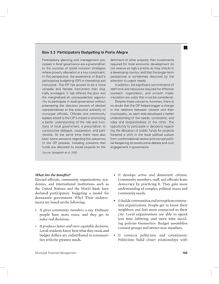 Box 3.3 Participatory Budgeting in Porto Alegre 
Participatory planning and management pro-cesses 
in local governance are a precondition 
to the success of social inclusion strategies 
where poverty alleviation is a key component. 
In this perspective, the experience of Brazil’s 
participatory budgeting (OP) is interesting and 
instructive. The OP has proved to be a more 
versatile and flexible instrument than orig-inally 
envisaged. It has offered the poor and 
the marginalized an unprecedented opportu-nity 
to participate in local governance without 
preempting the statutory powers of elected 
representatives or the executive authority of 
municipal officials. Officials and community 
leaders attest to the OP’s impact in promoting 
a better understanding of the role and func-tions 
of local government, a precondition to 
constructive dialogue, cooperation, and part-nership. 
At the same time there have also 
been some concerns regarding the outcomes 
of the OP process, including concerns that 
funds are allocated to social projects to the 
Source: Serageldin et al. 2005. 
What Are the Benefits? 
Elected officials, community organizations, aca-demics, 
and international institutions such as 
the United Nations and the World Bank have 
declared participatory budgeting a model for 
democratic government. Why? Their endorse-ments 
are based on the following: 
• It gives community members a say. Ordinary 
people have more voice, and they get to 
make real decisions. 
• It produces better and more equitable decisions. 
Local residents know best what they need, and 
budget dollars are redistributed to communi-ties 
with the greatest needs. 
detriment of other projects; that investments 
required for local economic development do 
not receive as high a priority as they should in 
a developing country; and that the longer-term 
perspective is sometimes obscured by the 
attention to urgent needs. 
In addition, the significant commitments of 
staff time and resources required for effective 
outreach, organization, and smooth imple-mentation 
are costs that must be considered. 
Despite these concerns, however, there is 
no doubt that the OP helped trigger a change 
in the relations between citizens and their 
municipality, as each side developed a better 
understanding of the needs, constraints, and 
roles and responsibilities of the other. The 
opportunity to participate in decisions regard-ing 
the allocation of public funds for projects 
fostered a shift in the local political culture 
from confrontational tactics and corrupt politi-cal 
bargaining to constructive debate and civic 
engagement in governance. 
• It develops active and democratic citizens. 
Community members, staff, and officials learn 
democracy by practicing it. They gain more 
understanding of complex political issues and 
community needs. 
• It builds communities and strengthens commu-nity 
organizations. People get to know their 
neighbors and feel more connected to their 
city. Local organizations are able to spend 
less time lobbying, and more time decid-ing 
policies themselves. Budget assemblies 
connect groups and attract new members. 
• It connects politicians and constituents. 
Politicians build closer relationships with 
Municipal Financial Management 103 
 