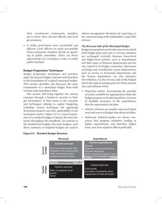 their constituents. Community members 
get to know their elected officials and local 
governments. 
• It makes government more accountable and 
efficient. Local officers are more accountable 
when community members decide on spend-ing 
in public assemblies. There are fewer 
opportunities for corruption, waste, or costly 
public backlash. 
Budget Preparation Techniques 
Budget preparation techniques and practices 
apply the general budget concepts and principles 
to the formulation of a typical municipal budget. 
This section identifies and discusses the main 
components of a municipal budget from both 
revenue and expenditure sides. 
The section will bring together the various 
concepts through a hands-on exercise in bud-get 
formulation. It then turns to the concepts 
and techniques relating to capital budgeting, 
including various techniques for appraising 
investment projects and their applicability in the 
municipal context. Figure 3.3 is a visual impres-sion 
of a standard budget; it depicts the form fol-lowed 
throughout this handbook. In contrast to 
the detailed and lengthy line-item budgets, such 
short, summary or snapshot budgets are used to 
inform management decisions, for reporting, or 
for communicating with stakeholders, especially 
citizens. 
The Revenue Side of the Municipal Budget 
Budget preparation is an iterative process in which 
draft budget plans and cost or revenue estimates 
are exchanged vertically between lower-level 
and higher-level entities, such as departments 
and their units, or between departments and the 
city council or its budget committee. Horizontal 
exchange and coordination across departments, 
such as service or functional departments and 
the finance department, are also intensive. 
Nevertheless, it is the revenue side of the budget 
that is the logical starting point for three reasons 
(Lee and Johnson 1998): 
• Preparing entities. Ascertaining the possible 
revenues available for appropriation helps the 
budget preparer to fix the boundaries, in terms 
of available resources, of the expenditures 
that the organization can plan. 
• Citizens. Citizens are usually concerned about 
taxes and worry at budget time about tax hikes. 
• Politicians. Political leaders are always con-scious 
that program initiatives leading to 
higher expenditures, and therefore higher 
taxes, may have negative effects politically. 
Figure 3.3 Standard Budget Structure 
Revenues 
Current 
budget 
Capital 
budget 
Expenditures 
Current expenditures 
Payroll 
Operation and maintenance 
Interest payments 
Deficit carried forward (if any) 
Operating surplus 
Current revenues 
Own revenues: taxes, fees 
transfers from government 
other revenues (rents) 
surplus carried forward 
Self-financing 
Capital revenues 
Sale of property, land 
grants 
loans 
Capital expenses 
Civil works 
purchase of property, land 
repayment of loan principal 
104 Municipal Finances 
 