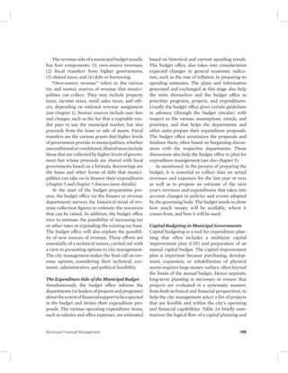 The revenue side of a municipal budget usually 
has four components: (1) own-source revenues, 
(2) fiscal transfers from higher governments, 
(3) shared taxes, and (4) debt or borrowing. 
“Own-source revenue” refers to the various 
tax and nontax sources of revenue that munici-palities 
can collect. They may include property 
taxes, income taxes, retail sales taxes, and oth-ers, 
depending on national revenue assignment 
(see chapter 1). Nontax sources include user fees 
and charges, such as the fee that a vegetable ven-dor 
pays to use the municipal market, but also 
proceeds from the lease or sale of assets. Fiscal 
transfers are the various grants that higher levels 
of government provide to municipalities, whether 
unconditional or conditional. Shared taxes include 
those that are collected by higher levels of govern-ment 
but whose proceeds are shared with local 
governments based on a formula. Borrowings are 
the loans and other forms of debt that munici-palities 
can take on to finance their expenditures 
(chapter 5 and chapter 7 discuss more details). 
At the start of the budget preparation pro-cess, 
the budget office (or the finance or revenue 
department) surveys the historical trend of rev-enue 
collection figures to estimate the resources 
that can be raised. In addition, the budget office 
tries to estimate the possibility of increasing tax 
or other rates or expanding the existing tax base. 
The budget office will also explore the possibil-ity 
of new sources of revenue. These efforts are 
essentially of a technical nature, carried out with 
a view to presenting options to city management. 
The city management makes the final call on rev-enue 
options, considering their technical, eco-nomic, 
administrative, and political feasibility. 
The Expenditure Side of the Municipal Budget 
Simultaneously, the budget office informs the 
departments (or leaders of projects and programs) 
about the extent of financial support to be expected 
in the budget and invites their expenditure pro-posals. 
The various operating expenditure items, 
such as salaries and office expenses, are estimated 
based on historical and current spending trends. 
The budget office also takes into consideration 
expected changes in general economic indica-tors, 
such as the rate of inflation, in preparing its 
spending estimates. The plans and information 
generated and exchanged at this stage also help 
the units themselves and the budget office to 
prioritize programs, projects, and expenditures. 
Usually the budget office gives certain guidelines 
in advance (through the budget circular) with 
respect to the various assumptions, trends, and 
priorities, and that helps the departments and 
other units prepare their expenditure proposals. 
The budget office scrutinizes the proposals and 
finalizes them, often based on bargaining discus-sions 
with the respective departments. Those 
discussions also help the budget office to plan for 
expenditure management (see also chapter 5). 
As mentioned, in the process of preparing the 
budget, it is essential to collect data on actual 
revenues and expenses for the last year or two, 
as well as to propose an estimate of the next 
year’s revenues and expenditures that takes into 
account changes in policies and events adopted 
by the governing body. The budget needs to show 
how much money will be available, where it 
comes from, and how it will be used. 
Capital Budgeting in Municipal Governments 
Capital budgeting is a tool for expenditure plan-ning 
that often includes a multiyear capital 
improvement plan (CIP) and preparation of an 
annual capital budget. The capital improvement 
plan is important because purchasing, develop-ment, 
expansion, or rehabilitation of physical 
assets requires large money outlays, often beyond 
the limits of the annual budget. Hence separate, 
long-term planning is necessary to ensure that 
projects are evaluated in a systematic manner, 
from both technical and financial perspectives, to 
help the city management select a list of projects 
that are feasible and within the city’s operating 
and financial capabilities. Table 3.4 briefly sum-marizes 
the logical flow of a capital planning and 
Municipal Financial Management 105 
 