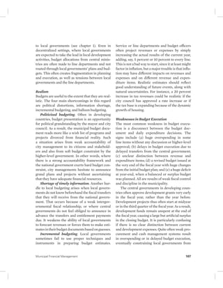 to local governments (see chapter 1). Even in 
decentralized settings, where local governments 
are expected to take the lead in local development 
activities, budget allocations from central minis-tries 
are often made to line departments and not 
routed through local governments’ plans and bud-gets. 
This often creates fragmentation in planning 
and execution, as well as tensions between local 
governments and the line departments. 
Realism 
Budgets are useful to the extent that they are real-istic. 
The four main shortcomings in this regard 
are political distortions, information shortage, 
incremental budgeting, and balloon budgeting. 
Politicized budgeting. Often in developing 
countries, budget presentation is an opportunity 
for political grandstanding by the mayor and city 
council. As a result, the municipal budget docu-ment 
reads more like a wish list of programs and 
projects divorced from financial reality. Such 
a situation arises from weak accountability of 
city management to its citizens and stakehold-ers 
and also from soft budget constraint by the 
higher-level government. In other words, where 
there is a strong accountability framework and 
the national government exerts hard budget con-straint, 
city managements hesitate to announce 
grand plans and projects without ascertaining 
that they have adequate financial resources. 
Shortage of timely information. Another hur-dle 
to local budgeting arises when local govern-ments 
do not know beforehand the fiscal transfers 
that they will receive from the national govern-ment. 
That occurs because of a weak intergov-ernmental 
fiscal relationship, or where central 
governments do not feel obliged to announce in 
advance the transfers and entitlement payments 
due. It weakens the ability of local governments 
to forecast revenues or forces them to make esti-mates 
in their budget documents based on guesses. 
Incremental budgeting. Local governments 
sometimes fail to use proper techniques and 
instruments in preparing budget estimates. 
Service or line departments and budget officers 
often project revenues or expenses by simply 
increasing the actual results of the current year, 
adding, say, 5 percent or 10 percent to every line. 
This is not a bad way to start, since it at least might 
factor in inflation, but a major trouble is that infla-tion 
may have different impacts on revenues and 
expenses and on different revenue and expen-diture 
items. Realistic estimates should reflect 
good understanding of future events, along with 
natural uncertainties. For instance, a 20 percent 
increase in tax revenues could be realistic if the 
city council has approved a rate increase or if 
the tax base is expanding because of the dynamic 
growth of housing. 
Weaknesses in Budget Execution 
The most common weakness in budget execu-tion 
is a disconnect between the budget doc-ument 
and daily expenditure decisions. The 
signs include (a) huge overspending in some 
line items without any discussion or higher-level 
approval; (b) delays in budget execution due to 
delayed transfers from the central government; 
(c) unclear distinction between revenue and 
expenditure items; (d) a revised budget issued at 
the very end of the fiscal year with huge changes 
from the initial budget plan; and (e) a huge deficit 
at year-end, when a balanced or surplus budget 
was planned. All are results of weak fiscal control 
and discipline in the municipality. 
The central governments in developing coun-tries 
often approve development grants very early 
in the fiscal year, rather than the year before. 
Development projects thus often start at midyear 
or in the third quarter of the fiscal year. As a result, 
development funds remain unspent at the end of 
the fiscal year, causing a large but artificial surplus 
in the closing budget. It is particularly confusing 
if there is no clear distinction between current 
and development expenses. Quite often weak pro-curement 
and cash management systems result 
in overspending or in delayed budget execution, 
eventually constraining local governments from 
Municipal Financial Management 107 
 