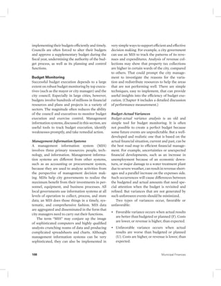 implementing their budgets efficiently and timely. 
Councils are often forced to alter their budgets 
and approve a supplementary budget during the 
fiscal year, undermining the authority of the bud-get 
process, as well as its planning and control 
functions. 
Budget Monitoring 
Successful budget execution depends to a large 
extent on robust budget monitoring by top execu-tives 
(such as the mayor or city manager) and the 
city council. Especially in large cities, however, 
budgets involve hundreds of millions in financial 
resources and plans and projects in a variety of 
sectors. The magnitude often reduces the ability 
of the council and executives to monitor budget 
execution and exercise control. Management 
information systems, discussed in this section, are 
useful tools to track budget execution, identify 
weaknesses promptly, and take remedial action. 
Management Information Systems 
A management information system (MIS) 
involves three primary resources: people, tech-nology, 
and information. Management informa-tion 
systems are different from other systems, 
such as an accounting or procurement system, 
because they are used to analyze activities from 
the perspective of management decision mak-ing. 
MISs help city governments to realize the 
maximum benefit from their investments in per-sonnel, 
equipment, and business processes. All 
local governments use information systems at all 
levels of operation to collect, process, and store 
data; an MIS does those things in a timely, sys-tematic, 
and comprehensive fashion. MIS data 
are aggregated and disseminated in the form that 
city managers need to carry out their functions. 
The term “MIS” may conjure up the image 
of sophisticated computers and highly qualified 
analysts crunching reams of data and producing 
complicated spreadsheets and charts. Although 
management information systems can be very 
sophisticated, they can also be implemented in 
very simple ways to support efficient and effective 
decision making. For example, a city government 
can use an MIS to track the patterns of its reve-nues 
and expenditures. Analysis of revenue col-lections 
may show that property tax collections 
are higher in certain wards of the city, compared 
to others. That could prompt the city manage-ment 
to investigate the reasons for the varia-tion 
and redistribute resources to help the areas 
that are not performing well. There are simple 
techniques, easy to implement, that can provide 
useful insights into the efficiency of budget exe-cution. 
(Chapter 8 includes a detailed discussion 
of performance measurement.) 
Budget-Actual Variances 
Budget-actual variance analysis is an old and 
simple tool for budget monitoring. It is often 
not possible to create a perfect budget because 
some future events are unpredictable. But a well-developed 
and realistic one that is based on the 
actual financial situation, current and past, can be 
the best road map to efficient financial manage-ment. 
For example, uncertainties or unexpected 
financial developments, such as an increase in 
unemployment because of an economic down-turn, 
or major damage to a water treatment plant 
due to severe weather, can result in revenue short-ages 
and a parallel increase on the expenses side. 
Such occurrences will cause differences between 
the budgeted and actual amounts that need spe-cial 
attention when the budget is revisited and 
refined. But variances that are not generated by 
such unforeseen events should be minimized. 
Two types of variances occur, favorable or 
unfavorable: 
• Favorable variance occurs when actual results 
are better than budgeted or planned (F). Costs 
are lower, or revenue is higher, than expected. 
• Unfavorable variance occurs when actual 
results are worse than budgeted or planned 
(U). Costs are higher, or revenue is lower, than 
expected. 
108 Municipal Finances 
 