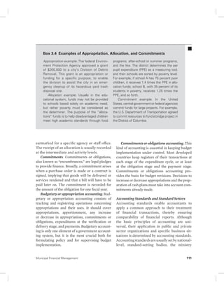 Box 3.4 Examples of Appropriation, Allocation, and Commitments 
Appropriation example. The federal Environ-ment 
Protection Agency approved a grant 
of $200,000 to a city’s Division of Debris 
Removal. This grant is an appropriation or 
funding for a specific purpose, to enable 
the division to assist the city in an emer-gency 
cleanup of its hazardous yard trash 
disposal site. 
Allocation example. Usually in the edu-cational 
system, funds may not be provided 
to schools based solely on academic need, 
but rather poverty must be considered as 
the determiner. The purpose of the “alloca-tions” 
funds is to help disadvantaged children 
meet high academic standards through food 
earmarked for a specific agency or staff office. 
The receipt of an allocation is usually recorded 
at the intermediate and activity levels. 
Commitments. Commitments or obligations, 
also known as “encumbrances,” are legal pledges 
to provide finance. Broadly, a commitment arises 
when a purchase order is made or a contract is 
signed, implying that goods will be delivered or 
services rendered and that a bill will have to be 
paid later on. The commitment is recorded for 
the amount of the obligation for one fiscal year. 
Budgetary or appropriation accounting. Bud-ge 
tary or appropriation accounting consists of 
tracking and registering operations concerning 
appropriations and their uses. It should cover 
appropriations, apportionment, any increase 
or decrease in appropriations, commitments or 
obligations, expenditures at the verification or 
delivery stage, and payments. Budgetary account-ing 
is only one element of a government account-ing 
system, but it is the most crucial both for 
formulating policy and for supervising budget 
implementation. 
programs, after-school or summer programs, 
and the like. The district determines the per 
pupil expenditure (PPE) as a measuring tool, 
and then schools are sorted by poverty level. 
For example, if school A has 75 percent poor 
children, it receives 1.4 times the PPE in allo-cation 
funds; school B, with 35 percent of its 
students in poverty, receives 1.25 times the 
PPE, and so forth. 
Commitment example. In the United 
States, central government or federal agencies 
commit funds for large projects. For example, 
the U.S. Department of Transportation agreed 
to commit resources to fund a bridge project in 
the District of Columbia. 
Commitments or obligations accounting. This 
kind of accounting is essential in keeping budget 
implementation under control. Most developed 
countries keep registers of their transactions at 
each stage of the expenditure cycle, or at least 
at the obligation stage and the payment stage. 
Commitments or obligations accounting pro-vides 
the basis for budget revisions. Decisions to 
increase or decrease appropriations and the prep-aration 
of cash plans must take into account com-mitments 
already made. 
Accounting Standards and Standard Setters 
Accounting standards enable accountants to 
apply a common approach to their treatment 
of financial transactions, thereby ensuring 
comparability of financial reports. Although 
the basic principles of accounting are uni-versal, 
their application in public and private 
sector organizations and specific business sit-uations 
is determined by accounting standards. 
Accounting standards are usually set by national-level, 
standard-setting bodies, the ministry 
Municipal Financial Management 111 
 