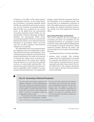 of finance, or the office of the auditor general 
in developing countries. In the United States, 
the Government Accounting Standards Board 
(GASB) sets standards for government account-ing, 
and the Financial Accounting Standards 
Board (FASB) sets standards for the private 
sector. At the global level, the International 
Accounting Standards Board (IASB) sets the 
International Financial Reporting Standards. 
Similarly, the International Public Sector 
Accounting Standards (IPSAS) are issued by the 
IPSAS board, which is a part of the International 
Federation of Accountants (IFAC) (www.ifac 
.org). Box 3.5 offers a glimpse of the historical 
emergence of accounting. 
The relationship between accounting and audit-ing. 
Auditing is a process of independent verifica-tion 
of financial processes and statements. Thus, 
auditing commences after the accounts have been 
prepared and finalized. The audit can be internal 
or external; the verifier can be an internal per-son 
(independent of the entities that complete 
financial reports) or an external entity, typically 
a private or central public auditing office. The 
purpose of an audit is primarily to provide assur-ance 
to stakeholders of the credi bility of an orga-nization’s 
financial statements. The organization 
prepares annual financial statements based on 
the information in its accounting records. The 
external audit is an independent verification of 
them. The auditor expresses an opinion concern-ing 
whether the financial statements present a 
true and fair view of the organization’s financial 
affairs. 
Accounting Principles and Practices 
This section elaborates the basic principles of 
accounting and forms the foundation for the 
remaining discussions on accounting. It strives 
to help the reader understand the building blocks 
of accounting for financial transactions. Simple 
numerical examples illustrate the theory, and 
exercises help to test one’s grasp of the principles 
discussed. 
Accounting is based on a few basic principles: 
• Business entity principle. This principle 
requires that every organization be accounted 
for separately and distinctly from its owners. 
It also requires a local government to account 
separately each entity it may control. The rea-son 
behind this is that separate information 
for each entity is relevant to decisions that the 
entity would make. 
Box 3.5 Accounting in Historical Perspective 
The first known accountants worked for the 
religious authorities in ancient Mesopotamia 
(now Iraq), making sure that people paid their 
taxes (of sheep and other agricultural produce) 
to the temples. In trying to keep track of who 
owed what, they had to issue receipts and 
IOUs (“I owe you”—a promise to pay) and 
accidentally invented writing. 
Thousands of years later, in late medieval 
Italy, double-entry bookkeeping emerged. 
The man who first wrote down the method, 
Luca Pacioli, was a Franciscan friar. Double-entry 
bookkeeping recognizes that all trans-actions 
have two aspects—a credit and 
a debit—and in a properly constituted set 
of books, the two sets of figures always 
balance. For those of a particular turn of 
mind, the balance has a beauty, maybe even 
divinely inspired. 
Source: http://news.bbc.co.uk/go/pr/fr/-/1/hi/magazine/8552220.stm. 
112 Municipal Finances 
 