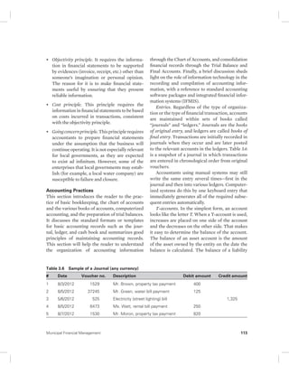 • Objectivity principle. It requires the informa-tion 
in financial statements to be supported 
by evidences (invoice, receipt, etc.) other than 
someone’s imagination or personal opinion. 
The reason for it is to make financial state-ments 
useful by ensuring that they present 
reliable information. 
• Cost principle. This principle requires the 
information in financial statements to be based 
on costs incurred in transactions, consistent 
with the objectivity principle. 
• Going concern principle. This principle requires 
accountants to prepare financial statements 
under the assumption that the business will 
continue operating. It is not especially relevant 
for local governments, as they are expected 
to exist ad infinitum. However, some of the 
enterprises that local governments may estab-lish 
(for example, a local water company) are 
susceptible to failure and closure. 
Accounting Practices 
This section introduces the reader to the prac-tice 
of basic bookkeeping, the chart of accounts 
and the various books of accounts, computerized 
accounting, and the preparation of trial balances. 
It discusses the standard formats or templates 
for basic accounting records such as the jour-nal, 
ledger, and cash book and summarizes good 
principles of maintaining accounting records. 
This section will help the reader to understand 
the organization of accounting information 
through the Chart of Accounts, and consolidation 
financial records through the Trial Balance and 
Final Accounts. Finally, a brief discussion sheds 
light on the role of information technology in the 
recording and compilation of accounting infor-mation, 
with a reference to standard accounting 
software packages and integrated financial infor-mation 
systems (IFMIS). 
Entries. Regardless of the type of organiza-tion 
or the type of financial transaction, accounts 
are maintained within sets of books called 
“ journals” and “ledgers.” Journals are the books 
of original entry, and ledgers are called books of 
final entry. Transactions are initially recorded in 
journals when they occur and are later posted 
to the relevant accounts in the ledgers. Table 3.6 
is a snapshot of a journal in which transactions 
are entered in chronological order from original 
vouchers. 
Accountants using manual systems may still 
write the same entry several times—first in the 
journal and then into various ledgers. Com puter-ized 
systems do this by one keyboard entry that 
immediately generates all of the required subse-quent 
entries automatically. 
T-accounts. In the simplest form, an account 
looks like the letter T. When a T-account is used, 
increases are placed on one side of the account 
and the decreases on the other side. That makes 
it easy to determine the balance of the account. 
The balance of an asset account is the amount 
of the asset owned by the entity on the date the 
balance is calculated. The balance of a liability 
Table 3.6 Sample of a Journal (any currency) 
# Date Voucher no. Description Debit amount Credit amount 
1 8/3/2012 1529 Mr. Brown, property tax payment 400 
2 8/5/2012 37245 Mr. Green, water bill payment 125 
3 5/6/2012 525 Electricity (street lighting) bill 1,325 
4 8/5/2012 6473 Ms. Watt, rental bill payment 250 
5 8/7/2012 1530 Mr. Moron, property tax payment 820 
Municipal Financial Management 113 
 