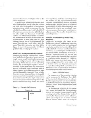 account is the amount owed by the entity on the 
date of the balance. 
In the T-account, the left side is called the debit 
side, abbreviated Dr, and the right side is called 
the credit side, abbreviated Cr. When amounts 
are entered on the left side of an account, they are 
called debits, and the account is said to be debited. 
When amounts are entered on the right side, they 
are called credits, and the account is said to be 
credited. The difference between the total debits 
and the total credits recorded in an account is the 
account balance. In other words, there is a debit 
balance when the sum of the debits exceeds the 
sum of the credits and a credit balance when the 
sum of the credits exceeds the sum of the debits. 
Figure 3.4 shows the accounts after Mr. Moron 
paid half of his annual property tax dues. 
Single-Entry versus Double-Entry Accounting 
Single-entry accounting systems record transac-tions 
line by line, in the order of occurrence, to a 
simple journal or cash book. Small organizations 
and some local governments follow single-entry 
accounting. Rather than use modern accounting 
systems, they record only one aspect of a transac-tion 
in the account books. They may also maintain 
separate records for some transactions, such as 
lists of arrears or receivables, or payables, or asset 
records (discussed in chapter 6). Those records, 
however, are not integrated into the financial 
statements and at best are attached as memo items 
to financial reports. Thus, the single-entry system 
does not provide a comprehensive picture of the 
financial affairs of the entity and for that reason 
is not a preferred method of accounting. Recall 
that we have said that any financial transaction 
essentially has two aspects—the debit aspect and 
the credit aspect. Modern systems of accounting 
recognize both the debit and credit aspects, as in 
the example in table 3.6, and record each trans-action 
as an entry into two (or more) separate 
ledger accounts. This is called the double-entry 
accounting system. 
Principles and Procedures of Double-Entry 
Accounting 
Double-entry accounting, also known as the 
double-entry system of bookkeeping, is a system 
in which each transaction has two fundamental 
aspects, the receiving of a benefit and the giving 
of a benefit. Both aspects are recorded in the same 
set of books. In accounting, the one who receives 
is a debtor, and the transaction is recorded as a 
debit on a particular account (dr). The one who 
gives is a creditor, and the transaction is recorded 
as a credit on another account (cr). Under the 
double-entry system, every debit must have a 
corresponding credit and vice versa, and the total 
of the debit entries and the credit entries must 
be equal. In deciding which account has to be 
debited and which account has to be credited, the 
accounting equation below should be used: 
assets = liabilities + equity. 
The components of the accounting equation 
can be summarized in the balance sheet. Table 
3.7 shows a simple balance sheet of an indepen-dent 
housing management unit of a municipality. 
In practice, however, local government organiza-tions 
tend to have more complex balance sheets 
than that one. 
The fundamental principle of the double-entry 
system lies in analyzing the two changes 
involved in a business transaction and properly 
recording both of the changes in the books of 
accounts. For the accounts to remain in balance, 
a debit (dr) change in one or several accounts 
must be matched with a credit (cr) change in 
Figure 3.4 Example of a T-Account 
Dr Property tax Cr 
$1,640 
$820 
114 Municipal Finances 
 