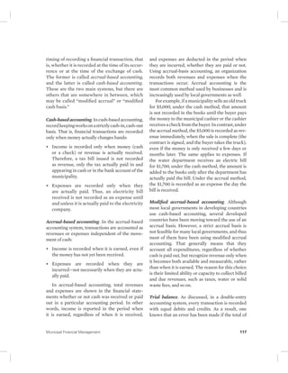 timing of recording a financial transaction, that 
is, whether it is recorded at the time of its occur-rence 
or at the time of the exchange of cash. 
The former is called accrual-based accounting, 
and the latter is called cash-based accounting. 
These are the two main systems, but there are 
others that are somewhere in between, which 
may be called “modified accrual” or “modified 
cash basis.” 
Cash-based accounting. In cash-based accounting, 
record keeping works on a strictly cash-in, cash-out 
basis. That is, financial transactions are recorded 
only when money actually changes hands: 
• Income is recorded only when money (cash 
or a check) or revenue is actually received. 
Therefore, a tax bill issued is not recorded 
as revenue, only the tax actually paid in and 
appearing in cash or in the bank account of the 
municipality. 
• Expenses are recorded only when they 
are actually paid. Thus, an electricity bill 
received is not recorded as an expense until 
and unless it is actually paid to the electricity 
company. 
Accrual-based accounting. In the accrual-based 
accounting system, transactions are accounted as 
revenues or expenses independent of the move-ment 
of cash: 
• Income is recorded when it is earned, even if 
the money has not yet been received. 
• Expenses are recorded when they are 
incurred—not necessarily when they are actu-ally 
paid. 
In accrual-based accounting, total revenues 
and expenses are shown in the financial state-ments 
whether or not cash was received or paid 
out in a particular accounting period. In other 
words, income is reported in the period when 
it is earned, regardless of when it is received, 
and expenses are deducted in the period when 
they are incurred, whether they are paid or not. 
Using accrual-basis accounting, an organization 
records both revenues and expenses when the 
transactions occur. Accrual accounting is the 
most common method used by businesses and is 
increasingly used by local governments as well. 
For example, if a municipality sells an old truck 
for $5,000, under the cash method, that amount 
is not recorded in the books until the buyer pays 
the money to the municipal cashier or the cashier 
receives a check from the buyer. In contrast, under 
the accrual method, the $5,000 is recorded as rev-enue 
immediately, when the sale is complete (the 
contract is signed, and the buyer takes the truck), 
even if the money is only received a few days or 
months later. The same applies to expenses. If 
the water department receives an electric bill 
for $1,700, under the cash method, the amount is 
added to the books only after the department has 
actually paid the bill. Under the accrual method, 
the $1,700 is recorded as an expense the day the 
bill is received. 
Modified accrual-based accounting. Although 
most local governments in developing countries 
use cash-based accounting, several developed 
countries have been moving toward the use of an 
accrual basis. However, a strict accrual basis is 
not feasible for many local governments, and thus 
most of them have been using modified accrual 
accounting. That generally means that they 
account all expenditures, regardless of whether 
cash is paid out, but recognize revenue only when 
it becomes both available and measurable, rather 
than when it is earned. The reason for this choice 
is their limited ability or capacity to collect billed 
and due revenues, such as taxes, water or solid 
waste fees, and so on. 
Trial balance. As discussed, in a double-entry 
accounting system, every transaction is recorded 
with equal debits and credits. As a result, one 
knows that an error has been made if the total of 
Municipal Financial Management 117 
 