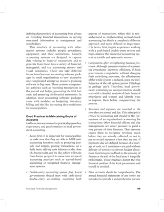 defining characteristic of accounting from a focus 
on recording financial transactions to serving 
structured information to management and 
stakeholders. 
This interface of accounting with infor-mation 
systems includes people, procedures, 
equipment, and their interactions. Modern 
accounting systems are designed to capture 
data relating to financial transactions and to 
generate from these data a variety of financial, 
managerial, and tax accounting reports and 
visual summaries. These can take different 
forms, from low-cost accounting software pack-ages 
in small organizations to very expensive 
and complicated enterprise resource planning 
software in big ones. These systems computer-ize 
activities such as recording transactions in 
the journal and ledger, generating the trial bal-ance, 
and preparing the financial statements. In 
addition, most accounting software packages 
come with modules on budgeting, inventory, 
billing, and the like, increasing their usefulness 
for municipalities. 
Good Practices in Maintaining Books of 
Accounts 
In this section we summarize practical approaches, 
experiences, and good practices in local govern-ment 
accounting. 
• Basics first. It is important for municipalities 
to make sure that they are able to fulfill basic 
accounting functions such as preparing jour-nals 
and ledgers, posting transactions on a 
daily basis, tallying cash balances at the close 
of a business day, and the like, which will make 
them better prepared to move into advanced 
accounting practices such as accrual-based 
accounting or integrated financial manage-ment 
systems. 
• Double-entry accounting system first. Local 
governments should start with cash-based 
double-entry accounting, recording both 
aspects of transactions. Often this is mis-understood 
as implementing accrual-based 
accounting, but that is a completely different 
approach and more difficult to implement. 
It is better, first, to gain experience working 
with a cash-based double-entry system and 
then enhance the municipal accounting sys-tem 
in a stable and systematic manner. 
• Computerize after strengthening business pro-cesses. 
Although computerization of account-ing 
procedures improves efficiency, if local 
governments computerize without changing 
their underlying processes, the effectiveness 
of the whole system is reduced, since the inef-ficiencies 
of the old system persist (“Garbage 
in garbage out”). Therefore, local govern-ments 
embarking on computerization should 
start with a detailed analysis of their financial 
procedures and systems and identify ways 
to improve them before computerizing the 
process. 
• Revenues and expenses are recorded at the 
time they are earned and due. This principle is 
critical in accounting and should be the cor-nerstone 
of an organization’s accounting for 
transactions. Often financial officers and city 
managements are under pressure to paint a 
rosy picture of their finances. That pressure 
causes them to recognize revenues much 
before they are actually collected, or not to 
pay or record expenses when they are due. If 
payments due are delayed because of a short-age 
of cash, or if contractors are paid without 
delivery of services to prevent budget alloca-tions 
from being turned back to the ministry of 
finance at the end of the fiscal year, it is equally 
problematic. These practices distort the true 
financial position of the local government and 
should be avoided. 
• Final accounts should be comprehensive. The 
annual financial statements of any entity are 
intended to provide a comprehensive picture 
Municipal Financial Management 119 
 