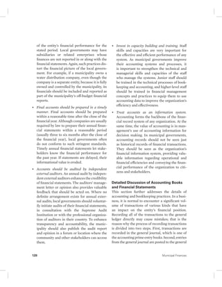of the entity’s financial performance for the 
stated period. Local governments may have 
subsidiaries or related enterprises whose 
finances are not reported in or along with the 
financial statements. Again, such practices dis-tort 
the financial picture of the local govern-ment. 
For example, if a municipality owns a 
water distribution company, even though the 
company is a separate entity, because it is fully 
owned and controlled by the municipality, its 
financials should be included and reported as 
part of the municipality’s off-budget financial 
reports. 
• Final accounts should be prepared in a timely 
manner. Final accounts should be prepared 
within a reasonable time after the close of the 
financial year. Although companies are usually 
required by law to prepare their annual finan-cial 
statements within a reasonable period 
(usually three to six months after the close of 
the financial year), local governments often 
do not conform to such stringent standards. 
Timely annual financial statements let stake-holders 
know the financial performance for 
the past year. If statements are delayed, their 
informational value is eroded. 
• Accounts should be audited by independent 
external auditors. An annual audit by indepen-dent 
external auditors enhances the credibility 
of financial statements. The auditors’ manage-ment 
letter or opinion also provides valuable 
feedback that should be acted on. Where no 
definite arrangement exists for annual exter-nal 
audits, local governments should voluntar-ily 
initiate audits of their financial statements, 
in consultation with the Supreme Audit 
Institution or with the professional organiza-tion 
of auditors in their country. To enhance 
transparency and accountability, the munic-ipality 
should also publish the audit report 
and opinion in a forum or location where the 
community and other stakeholders can access 
them. 
• Invest in capacity building and training. Staff 
skills and capacities are very important for 
the effective and efficient performance of any 
system. As municipal governments improve 
their accounting systems and processes, it 
is important to strengthen the technical and 
managerial skills and capacities of the staff 
who manage the systems. Junior staff should 
be trained in the technical processes of book-keeping 
and accounting, and higher-level staff 
should be trained in financial management 
concepts and practices to equip them to use 
accounting data to improve the organization’s 
efficiency and effectiveness. 
• Treat accounts as an information system. 
Accounting forms the backbone of the finan-cial 
record system of any organization. At the 
same time, the value of accounting is in man-agement’s 
use of accounting information for 
decision making. In municipal governments, 
accounting records should not be seen just 
as historical records of financial transactions. 
They should be seen as the organization’s 
financial information system, providing valu-able 
information regarding operational and 
financial efficiencies and conveying the finan-cial 
performance of the organization to citi-zens 
and stakeholders. 
Detailed Discussion of Accounting Books 
and Financial Statements 
This section further addresses the details of 
accounting and bookkeeping practices. In a busi-ness, 
it is normal to encounter a significant vol-ume 
of transactions of various kinds that have 
an impact on the entity’s financial position. 
Recording all of the transactions to the general 
ledger directly may cause mistakes; that is the 
reason why the process of recording transactions 
is divided into two steps. First, transactions are 
recorded in the general journal, which is one of 
the accounting prime entry books. Second, entries 
from the general journal are posted to the general 
120 Municipal Finances 
 