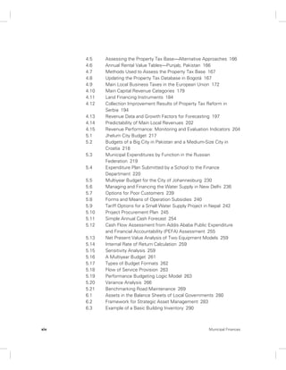 4.5 Assessing the Property Tax Base—Alternative Approaches 166 
4.6 Annual Rental Value Tables—Punjab, Pakistan 166 
4.7 Methods Used to Assess the Property Tax Base 167 
4.8 Updating the Property Tax Database in Bogotá 167 
4.9 Main Local Business Taxes in the European Union 172 
4.10 Main Capital Revenue Categories 179 
4.11 Land Financing Instruments 184 
4.12 Collection Improvement Results of Property Tax Reform in 
Serbia 194 
4.13 Revenue Data and Growth Factors for Forecasting 197 
4.14 Predictability of Main Local Revenues 202 
4.15 Revenue Performance: Monitoring and Evaluation Indicators 204 
5.1 Jhelum City Budget 217 
5.2 Budgets of a Big City in Pakistan and a Medium-Size City in 
Croatia 218 
5.3 Municipal Expenditures by Function in the Russian 
Federation 219 
5.4 Expenditure Plan Submitted by a School to the Finance 
Department 220 
5.5 Multiyear Budget for the City of Johannesburg 230 
5.6 Managing and Financing the Water Supply in New Delhi 236 
5.7 Options for Poor Customers 239 
5.8 Forms and Means of Operation Subsidies 240 
5.9 Tariff Options for a Small Water Supply Project in Nepal 242 
5.10 Project Procurement Plan 245 
5.11 Simple Annual Cash Forecast 254 
5.12 Cash Flow Assessment from Addis Ababa Public Expenditure 
and Financial Accountability (PEFA) Assessment 255 
5.13 Net Present Value Analysis of Two Equipment Models 259 
5.14 Internal Rate of Return Calculation 259 
5.15 Sensitivity Analysis 259 
5.16 A Multiyear Budget 261 
5.17 Types of Budget Formats 262 
5.18 Flow of Service Provision 263 
5.19 Performance Budgeting Logic Model 263 
5.20 Variance Analysis 266 
5.21 Benchmarking Road Maintenance 269 
6.1 Assets in the Balance Sheets of Local Governments 280 
6.2 Framework for Strategic Asset Management 283 
6.3 Example of a Basic Building Inventory 290 
xiv Municipal Finances 
 