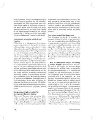 local government financial management should 
include adequate provision for the operation, 
maintenance, and replacement of the assets they 
have created. From an accounting perspective, 
this would require that the municipality make 
adequate provision for operating costs (based 
on the data generated through its cost control 
systems) and for the depreciation of fixed assets. 
Chapter 6 discusses asset management in detail. 
Weaknesses in Accounting Standards and 
Practices 
While there is no disagreement that reforms 
are necessary to improve the quality of munici-pal 
accounting, a common impediment to such 
reforms is the absence of well-defined accounting 
standards and procedures for local governments 
in most developing countries. Usually account-ing 
standards and procedures are designed for 
national governments, with local governments 
expected to follow along. In such cases the util-ity 
of the standards for local governments is often 
reduced because they are not fully responsive 
to local government requirements, especially in 
areas such as cost accounting by service and local 
function, accounting of billing for and collection 
of fees and charges, local pension funds, and the 
like. Hence, wherever no specific standards and 
procedures exist for local government account-ing, 
special efforts should be made to define them 
by taking into consideration the requirements of 
local governments. Fixing such weaknesses by 
reforming the accounting system is full of chal-lenges, 
in particular when a computerized, auto-mated 
accounting system is replacing a manual 
system. 
Using Accounting Information for 
Management Decision Making 
This section discusses using accounting infor-mation 
to support management decisions. Some 
of the material will be revisited in subsequent 
chapters (including chapters 5, 6, and 8). Here 
we focus only on cost accounting and on some 
analytic tools. The section introduces some of the 
basic concepts in cost accounting, such as stan-dard 
costs, cost centers, direct and indirect costs, 
costing of overhead, and activity-based costing. 
Some advanced management accounting tech-niques, 
such as break-even analysis, are briefly 
outlined. 
Cost Accounting and Cost Management 
Cost accounting provides key information for 
managers, helping them both in operation deci-sions 
and in analyzing operational efficiency. In 
a cost accounting system, the costs of providing 
services are managed by measuring each service 
separately, enabling the manager to moni-tor 
the cost of delivering particular services 
such as water, solid waste management, hous-ing, 
education, or health care. Cost accounting 
gives the decision maker analytical information 
that can be used to increase the efficiency of 
operations. 
Role and importance of cost accounting 
of service delivery. While financial account-ing 
such as this chapter has discussed helps 
an organization prepare financial statements 
that give an aggregate view of its revenues and 
expenses and the resultant surplus or deficit, 
cost accounting helps an organization obtain 
a detailed view of the underlying costs that 
flow into the aggregate financial reports. Such 
detailed cost information can be used to control 
costs and to determine appropriate pricing for 
products and services. In a local government, 
cost accounting information provides valuable 
insights to the finance officer, the city manage-ment, 
and the managers of specific service enti-ties 
on the true costs of providing services. It 
helps the city government to estimate the extent 
of cost recovery and sustainability of a service by 
comparing the cost of operating it with the fees 
and charges received for it. 
Cost accounting information helps the finance 
officer control costs and make operations more 
132 Municipal Finances 
 