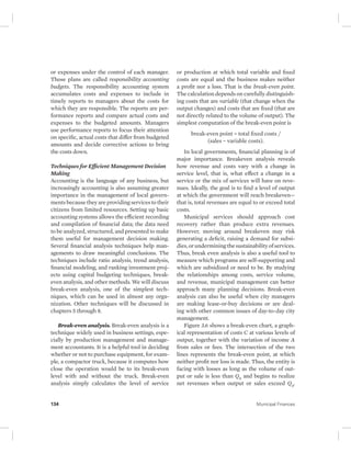 or expenses under the control of each manager. 
Those plans are called responsibility accounting 
budgets. The responsibility accounting system 
accumulates costs and expenses to include in 
timely reports to managers about the costs for 
which they are responsible. The reports are per-formance 
reports and compare actual costs and 
expenses to the budgeted amounts. Managers 
use performance reports to focus their attention 
on specific, actual costs that differ from budgeted 
amounts and decide corrective actions to bring 
the costs down. 
Techniques for Efficient Management Decision 
Making 
Accounting is the language of any business, but 
increasingly accounting is also assuming greater 
importance in the management of local govern-ments 
because they are providing services to their 
citizens from limited resources. Setting up basic 
accounting systems allows the efficient recording 
and compilation of financial data; the data need 
to be analyzed, structured, and presented to make 
them useful for management decision making. 
Several financial analysis techniques help man-agements 
to draw meaningful conclusions. The 
techniques include ratio analysis, trend analysis, 
financial modeling, and ranking investment proj-ects 
using capital budgeting techniques, break-even 
analysis, and other methods. We will discuss 
break-even analysis, one of the simplest tech-niques, 
which can be used in almost any orga-nization. 
Other techniques will be discussed in 
chapters 5 through 8. 
Break-even analysis. Break-even analysis is a 
technique widely used in business settings, espe-cially 
by production management and manage-ment 
accountants. It is a helpful tool in deciding 
whether or not to purchase equipment, for exam-ple, 
a compactor truck, because it computes how 
close the operation would be to its break-even 
level with and without the truck. Break-even 
analysis simply calculates the level of service 
or production at which total variable and fixed 
costs are equal and the business makes neither 
a profit nor a loss. That is the break-even point. 
The calculation depends on carefully distinguish-ing 
costs that are variable (that change when the 
output changes) and costs that are fixed (that are 
not directly related to the volume of output). The 
simplest computation of the break-even point is 
break-even point = total fixed costs / 
(sales − variable costs). 
In local governments, financial planning is of 
major importance. Breakeven analysis reveals 
how revenue and costs vary with a change in 
service level, that is, what effect a change in a 
service or the mix of services will have on reve-nues. 
Ideally, the goal is to find a level of output 
at which the government will reach breakeven— 
that is, total revenues are equal to or exceed total 
costs. 
Municipal services should approach cost 
recovery rather than produce extra revenues. 
However, moving around breakeven may risk 
generating a deficit, raising a demand for subsi-dies, 
or undermining the sustainability of services. 
Thus, break even analysis is also a useful tool to 
measure which programs are self- supporting and 
which are subsidized or need to be. By studying 
the relationships among costs, service volume, 
and revenue, municipal management can better 
approach many planning decisions. Break-even 
analysis can also be useful when city managers 
are making lease-or-buy decisions or are deal-ing 
with other common issues of day-to-day city 
management. 
Figure 3.6 shows a break-even chart, a graph-ical 
representation of costs C at various levels of 
output, together with the variation of income A 
from sales or fees. The intersection of the two 
lines represents the break-even point, at which 
neither profit nor loss is made. Thus, the entity is 
facing with losses as long as the volume of out-put 
or sale is less than Q0 and begins to realize 
net revenues when output or sales exceed Q0. 
134 Municipal Finances 
 