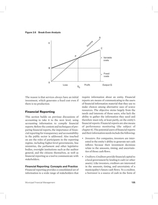Figure 3.6 Break-Even Analysis 
€ 
B 
0 
Variable 
costs 
Fixed 
costs 
Income 
P 
C 
A 
Loss Profit Output Q 
Q0 
The reason is that services always have an initial 
investment, which generates a fixed cost even if 
there is no production. 
Financial Reporting 
This section builds on previous discussions of 
accounting to take it to the next level, using 
accounting information to compile financial 
reports. Before the content and techniques of pre-paring 
financial reports, the importance of finan-cial 
reporting for transparency and accountability 
in the public sector is addressed. Also touched 
on are the roles of participants in the reporting 
regime, including higher-level governments, line 
ministries, the parliament and other legislative 
bodies, oversight institutions such as the auditor 
general, and the citizens themselves, as well as 
financial reporting as a tool to communicate with 
stakeholders. 
Financial Reporting: Concepts and Practice 
Financial reporting provides a consolidated set of 
information to a wide range of stakeholders that 
require information about an entity. Financial 
reports are means of communicating to the users 
of financial information material that they use to 
make choices among alternative uses of scarce 
resources. The objective stems largely from the 
needs and interests of those users, who lack the 
ability to gather the information they need and 
therefore must rely, at least partly, on the entity’s 
financial reports. Financial reports are also means 
of performance monitoring (the subject of 
chapter 8). The potential users of financial reports 
and their information needs include the following: 
• Investors. For companies, investors are inter-ested 
in the entity’s ability to generate net cash 
inflows because their investment decisions 
relate to the amounts, timing, and uncertain-ties 
of those cash flows. 
• Creditors. Creditors provide financial capital to 
a local government by lending it cash (or other 
assets). Like investors, creditors are interested 
in the amounts, timing, and uncertainty of a 
municipality’s future cash flows. To a creditor, 
a borrower is a source of cash in the form of 
Municipal Financial Management 135 
 