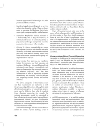 interest, repayments of borrowings, and price 
premium of debt securities. 
• Suppliers. Suppliers provide goods or services 
rather than financial capital. They are inter-ested 
in assessing the likelihood that what a 
municipality owes them will be paid when due. 
• Employees. Employees provide services to 
a municipality, and so they are interested in 
information to assess its continuing ability to 
pay salaries and wages and provide incentive 
payments, retirement, or other benefits. 
• Citizens. To citizens, a municipality is a source 
of services. Citizens are interested in assessing 
the ability of the local government to continue 
providing those services, as they have a long-term 
involvement with the municipality and 
depend on it for services. 
• Governments, their agencies, and regulatory 
bodies. Governments and their agencies and 
regulatory bodies are interested in municipal 
activities because they are responsible in vari-ous 
ways for ensuring that economic resources 
are allocated efficiently. They also need 
information to help in regulating activities, 
determining and applying taxation policies, 
and preparing national income and similar 
statistics. 
The above categories of information users 
and their requirements are applicable in both 
the private and public sectors, although the kind 
of information required of a municipal govern-ment 
may be different than what is required 
from a business enterprise. For example, the 
national government would be interested in 
how efficiently the municipality has used inter-governmental 
transfers to meet development 
requirements, whereas the citizens may be more 
interested in knowing about the money spent on 
local development works. 
Financial reporting is but one source of infor-mation 
to permit decision making. Users of 
financial reports also need to consider pertinent 
information from other sources, such as informa-tion 
about general economic conditions or expec-tations, 
political events and the political climate, 
and the industry outlook. 
Users of financial reports also need to be 
aware of the characteristics and limitations of 
the information in them. To a significant extent, 
financial reporting is based on estimates, rather 
than exact measurements, of the financial effects 
on entities of transactions and other events and 
circumstances. Hence users of financial report-ing 
have to read the financial statements as a 
whole, especially the notes and annexes in which 
the bases and assumptions for the estimates are 
described. 
Characteristics of Good Financial Reporting 
According to the Financial Accounting Standards 
Board (FASB), the following are the qualitative 
characteristics required in good financial report-ing 
(FASB 2000; Skousen et al. 2000): 
• Relevance. To be useful in making investment, 
credit, and similar resource allocation deci-sions, 
information must be relevant to those 
decisions. Relevant information can make a 
difference in the decisions of users by help-ing 
them evaluate the potential effects of 
past, present, or future transactions or other 
events on future cash flows (predictive value) 
or confirm or correct their previous eval-uations 
(confirmatory value). Timeliness— 
making information available to decision 
makers before it loses its capacity to influence 
decisions—is another aspect of relevance. 
• Faithful representation. To be useful in making 
investment, credit, and similar resource allo-cation 
decisions, information must be a faith-ful 
representation of the real-world economic 
phenomena that it purports to represent. The 
phenomena represented in financial reports 
are economic resources and obligations and 
136 Municipal Finances 
 