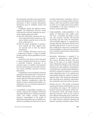 the transactions and other events and circum-stances 
that change them. To be a faithful rep-resentation 
of those economic phenomena, 
information must be verifiable, neutral, and 
complete. 
Verifiability implies that different knowl-edgeable 
and independent observers would 
reach general consensus, although not neces-sarily 
complete agreement, either 
(a) that the information represents the eco-nomic 
phenomena that it purports to rep-resent 
without material error or bias (by 
direct verification); or 
(b) that the chosen recognition or measure-ment 
method has been applied with-out 
material error or bias (by indirect 
verification). 
To be verifiable, information need not be 
a single-point estimate. A range of possible 
amounts and the related probabilities can also 
be verified. 
Neutrality is the absence of bias intended 
to attain a predetermined result or to induce 
a particular behavior. Neutrality is an 
essential aspect of faithful representation 
because biased financial reporting informa-tion 
cannot faithfully represent economic 
phenomena. 
Completeness means including in financial 
reporting all information that is necessary for 
faithful representation of the economic phe-nomena 
that the information purports to rep-resent. 
Therefore, completeness, within the 
bounds of what is material and feasible, con-sidering 
the cost, is an essential component of 
faithful representation. 
• Comparability. Comparability, including con-sistency, 
enhances the usefulness of financial 
reporting information in making investment, 
credit, and similar resource allocation 
decisions. Comparability is the quality of 
information that enables users to identify sim-ilarities 
in and differences between two sets of 
economic phenomena. Consistency refers to 
use of the same accounting policies and pro-cedures, 
either from period to period within 
an entity or in a single period across entities. 
Comparability is the goal; consistency is a 
means to achieving that goal. 
• Understandability. Understandability is the 
quality of information that enables users 
who have a reasonable knowledge of busi-ness 
and economic activities and financial 
accounting, and who study the information 
with reasonable diligence, to comprehend its 
meaning. Relevant information should not be 
excluded solely because it may be too com-plex 
or difficult for some users to understand. 
Understandability is enhanced when informa-tion 
is classified, characterized, and presented 
clearly and concisely. 
• Materiality. Information is material if its 
omission or misstatement could influence 
the resource allocation decisions that users 
make on the basis of an entity’s financial 
report. Materiality depends on the nature and 
amount of the item, judged in the particular 
circumstances of its omission or misstatement. 
A financial report should include all informa-tion 
that is material in relation to a particular 
entity—information that is not material may, 
and probably should, be omitted. To clutter a 
financial report with immaterial information 
risks obscuring more important information, 
thus making the report less useful in decisions. 
• Benefits and costs. The benefits of financial 
reporting information should justify the costs 
of providing and using it. The benefits of 
financial reporting information include bet-ter 
investment, credit, and similar resource 
allocation decisions, which in turn result in 
more efficient functioning of the capital mar-kets 
and lower costs of capital for the economy 
as a whole. However, financial reporting and 
financial reporting standards impose direct 
Municipal Financial Management 137 
 