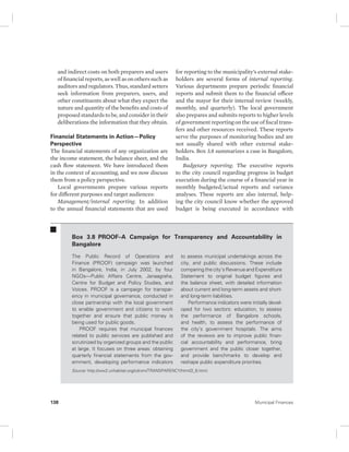 and indirect costs on both preparers and users 
of financial reports, as well as on others such as 
auditors and regulators. Thus, standard setters 
seek information from preparers, users, and 
other constituents about what they expect the 
nature and quantity of the benefits and costs of 
proposed standards to be, and consider in their 
deliberations the information that they obtain. 
Financial Statements in Action—Policy 
Perspective 
The financial statements of any organization are 
the income statement, the balance sheet, and the 
cash flow statement. We have introduced them 
in the context of accounting, and we now discuss 
them from a policy perspective. 
Local governments prepare various reports 
for different purposes and target audiences: 
Management/internal reporting. In addition 
to the annual financial statements that are used 
for reporting to the municipality’s external stake-holders 
are several forms of internal reporting. 
Various departments prepare periodic financial 
reports and submit them to the financial officer 
and the mayor for their internal review (weekly, 
monthly, and quarterly). The local government 
also prepares and submits reports to higher levels 
of government reporting on the use of fiscal trans-fers 
and other resources received. These reports 
serve the purposes of monitoring bodies and are 
not usually shared with other external stake-holders. 
Box 3.8 summarizes a case in Bangalore, 
India. 
Budgetary reporting. The executive reports 
to the city council regarding progress in budget 
execution during the course of a financial year in 
monthly budgeted/actual reports and variance 
analyses. These reports are also internal, help-ing 
the city council know whether the approved 
budget is being executed in accordance with 
Box 3.8 PROOF–A Campaign for Transparency and Accountability in 
Bangalore 
The Public Record of Operations and 
Finance (PROOF) campaign was launched 
in Bangalore, India, in July 2002, by four 
NGOs—Public Affairs Centre, Janaagraha, 
Centre for Budget and Policy Studies, and 
Voices. PROOF is a campaign for transpar-ency 
in municipal governance, conducted in 
close partnership with the local government 
to enable government and citizens to work 
together and ensure that public money is 
being used for public goods. 
PROOF requires that municipal finances 
related to public services are published and 
scrutinized by organized groups and the public 
at large. It focuses on three areas: obtaining 
quarterly financial statements from the gov-ernment, 
developing performance indicators 
to assess municipal undertakings across the 
city, and public discussions. These include 
comparing the city’s Revenue and Expenditure 
Statement to original budget figures and 
the balance sheet, with detailed information 
about current and long-term assets and short-and 
long-term liabilities. 
Performance indicators were initially devel-oped 
for two sectors: education, to assess 
the performance of Bangalore schools, 
and health, to assess the performance of 
the city’s government hospitals. The aims 
of the reviews are to improve public finan-cial 
accountability and performance, bring 
government and the public closer together, 
and provide benchmarks to develop and 
reshape public expenditure priorities. 
Source: http://ww2.unhabitat.org/cdrom/TRANSPARENCY/html/2_6.html. 
138 Municipal Finances 
 