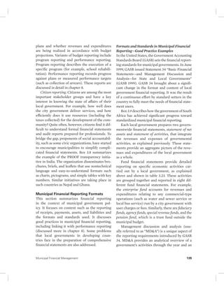 plans and whether revenues and expenditures 
are being realized in accordance with budget 
projections. Variants of budget reporting include 
program reporting and performance reporting. 
Program reporting describes the execution of a 
specific program (for example, school rehabili-tation). 
Performance reporting records progress 
against plans or measured performance targets 
(such as collection of arrears). These reports are 
discussed in detail in chapter 8. 
Citizen reporting. Citizens are among the most 
important stakeholder groups and have a key 
interest in knowing the state of affairs of their 
local government. For example, how well does 
the city government deliver services, and how 
efficiently does it use resources (including the 
taxes collected) for the development of the com-munity? 
Quite often, however, citizens find it dif-ficult 
to understand formal financial statements 
and audit reports prepared for professionals. To 
bridge the gap, proponents of social accountabil-ity, 
such as some civic organizations, have started 
to encourage municipalities to simplify compli-cated 
financial statements. Box 3.8 summarizes 
the example of the PROOF transparency initia-tive 
in India. The organization disseminates bro-chures, 
briefs, and leaflets that use nontechnical 
language and easy-to-understand formats such 
as charts, pictograms, and simple tables with key 
numbers. Similar initiatives are taking place in 
such countries as Nepal and Ghana. 
Municipal Financial Reporting Formats 
This section summarizes financial reporting 
in the context of municipal government pol-icy. 
It focuses on content such as the reporting 
of receipts, payments, assets, and liabilities and 
the formats and standards used. It discusses 
good practices in municipal financial reporting, 
including linking it with performance reporting 
( discussed more in chapter 8). Some problems 
that local governments in developing coun-tries 
face in the preparation of comprehensive 
financial statements are also addressed. 
Formats and Standards in Municipal Financial 
Reporting—Good Practice Examples 
In the United States, the Government Accounting 
Standards Board (GASB) sets the financial report-ing 
standards for municipal governments. In June 
1999, GASB issued Statement 34 “Basic Financial 
Statements—and Management Discussion and 
Analysis—for State and Local Governments” 
(GASB 1999). GASB 34 brought about a signifi-cant 
change in the format and content of local 
government financial reporting. It was the result 
of a continuous effort by standard setters in the 
country to fully meet the needs of financial state-ment 
users. 
Box 3.9 describes how the government of South 
Africa has achieved significant progress toward 
standardized municipal financial reporting. 
Each local government prepares two govern-mentwide 
financial statements, statement of net 
assets and statement of activities, that integrate 
the revenues and expenses of governmental 
activities, as explained previously. These state-ments 
provide an aggregate picture of the reve-nues 
and expenditures of the local government 
as a whole. 
Fund financial statements provide detailed 
reporting on specific economic activities car-ried 
out by a local government, as explained 
above and shown in table 3.23. These activities 
are grouped together and reported in eight dif-ferent 
fund financial statements. For example, 
the enterprise fund accounts for revenues and 
expenditures relating to any commercial-type 
operations (such as water and sewer service or 
local bus service) run by a city government with 
user charges or fees. Similarly, there are fiduciary 
funds, agency funds, special revenue funds, and the 
pension fund, which is a trust fund outside the 
municipal budget. 
Management discussion and analysis (usu-ally 
referred to as “MD&A”) is a unique aspect of 
the reporting requirements introduced by GASB 
34. MD&A provides an analytical overview of a 
government’s activities through the year and an 
Municipal Financial Management 139 
 