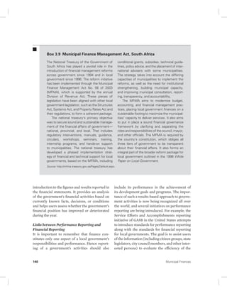 Box 3.9 Municipal Finance Management Act, South Africa 
The National Treasury of the Government of 
South Africa has played a pivotal role in the 
introduction of financial management reforms 
across government since 1994 and in local 
government since 1996. The reform initiative 
has been implemented through the Municipal 
Finance Management Act No. 56 of 2003 
(MFMA), which is supported by the annual 
Division of Revenue Act. These pieces of 
legislation have been aligned with other local 
government legislation, such as the Structures 
Act, Systems Act, and Property Rates Act and 
their regulations, to form a coherent package. 
The national treasury’s primary objective 
was to secure sound and sustainable manage-ment 
of the financial affairs of government— 
national, provincial, and local. That includes 
regulatory interventions, manuals, guidance, 
circulars, workshops, seminars, training, 
internship programs, and hands-on support 
to municipalities. The national treasury has 
developed a phased implementation strat-egy 
of financial and technical support for local 
governments, based on the MFMA, including 
Source: http://mfma.treasury.gov.za/Pages/Default.aspx. 
introduction to the figures and results reported in 
the financial statements. It provides an analysis 
of the government’s financial activities based on 
currently known facts, decisions, or conditions 
and helps users assess whether the government’s 
financial position has improved or deteriorated 
during the year. 
Links between Performance Reporting and 
Financial Reporting 
It is important to remember that finance con-stitutes 
only one aspect of a local government’s 
responsibilities and performance. Hence report-ing 
of a government’s activities should also 
conditional grants, subsidies, technical guide-lines, 
policy advice, and the placement of inter-national 
advisers with some municipalities. 
The strategy takes into account the differing 
capacities of municipalities to implement the 
reforms, as well as the need for institutional 
strengthening, building municipal capacity, 
and improving municipal consultation, report-ing, 
transparency, and accountability. 
The MFMA aims to modernize budget, 
accounting, and financial management prac-tices, 
placing local government finances on a 
sustainable footing to maximize the municipal-ities’ 
capacity to deliver services. It also aims 
to put in place a sound financial governance 
framework by clarifying and separating the 
roles and responsibilities of the council, mayor, 
and other officials. The MFMA is required by 
the country’s constitution, which obliges all 
three tiers of government to be transparent 
about their financial affairs. It also forms an 
integral part of the broader reform package for 
local government outlined in the 1998 White 
Paper on Local Government. 
include its performance in the achievement of 
its development goals and programs. The impor-tance 
of such a results-based approach to govern-ment 
activities is now being recognized all over 
the world, and several initiatives on performance 
reporting are being introduced. For example, the 
Service Efforts and Accomplishments reporting 
initiative of GASB in the United States attempts 
to introduce standards for performance reporting 
along with the standards for financial reporting 
for local governments. The goal is to assist users 
of the information (including citizen groups, state 
legislators, city council members, and other inter-ested 
persons) to evaluate the efficiency of the 
140 Municipal Finances 
 