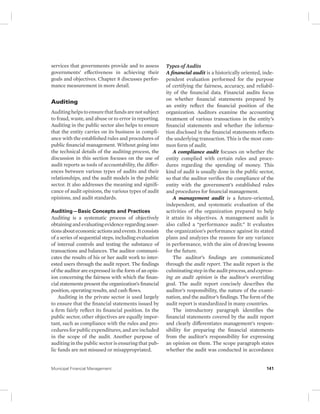 services that governments provide and to assess 
governments’ effectiveness in achieving their 
goals and objectives. Chapter 8 discusses perfor-mance 
measurement in more detail. 
Auditing 
Auditing helps to ensure that funds are not subject 
to fraud, waste, and abuse or to error in reporting. 
Auditing in the public sector also helps to ensure 
that the entity carries on its business in compli-ance 
with the established rules and procedures of 
public financial management. Without going into 
the technical details of the auditing process, the 
discussion in this section focuses on the use of 
audit reports as tools of accountability, the differ-ences 
between various types of audits and their 
relationships, and the audit models in the public 
sector. It also addresses the meaning and signifi-cance 
of audit opinions, the various types of audit 
opinions, and audit standards. 
Auditing—Basic Concepts and Practices 
Auditing is a systematic process of objectively 
obtaining and evaluating evidence regarding asser-tions 
about economic actions and events. It consists 
of a series of sequential steps, including evaluation 
of internal controls and testing the substance of 
transactions and balances. The auditor communi-cates 
the results of his or her audit work to inter-ested 
users through the audit report. The findings 
of the auditor are expressed in the form of an opin-ion 
concerning the fairness with which the finan-cial 
statements present the organization’s financial 
position, operating results, and cash flows. 
Auditing in the private sector is used largely 
to ensure that the financial statements issued by 
a firm fairly reflect its financial position. In the 
public sector, other objectives are equally impor-tant, 
such as compliance with the rules and pro-cedures 
for public expenditures, and are included 
in the scope of the audit. Another purpose of 
auditing in the public sector is ensuring that pub-lic 
funds are not misused or misappropriated. 
Types of Audits 
A financial audit is a historically oriented, inde-pendent 
evaluation performed for the purpose 
of certifying the fairness, accuracy, and reliabil-ity 
of the financial data. Financial audits focus 
on whether financial statements prepared by 
an entity reflect the financial position of the 
organization. Auditors examine the accounting 
treatment of various transactions in the entity’s 
financial statements and whether the informa-tion 
disclosed in the financial statements reflects 
the underlying transaction. This is the most com-mon 
form of audit. 
A compliance audit focuses on whether the 
entity complied with certain rules and proce-dures 
regarding the spending of money. This 
kind of audit is usually done in the public sector, 
so that the auditor verifies the compliance of the 
entity with the government’s established rules 
and procedures for financial management. 
A management audit is a future-oriented, 
independent, and systematic evaluation of the 
activities of the organization prepared to help 
it attain its objectives. A management audit is 
also called a “performance audit.” It evaluates 
the organization’s performance against its stated 
plans and analyzes the reasons for any variance 
in performance, with the aim of drawing lessons 
for the future. 
The auditor’s findings are communicated 
through the audit report. The audit report is the 
culminating step in the audit process, and express-ing 
an audit opinion is the auditor’s overriding 
goal. The audit report concisely describes the 
auditor’s responsibility, the nature of the exami-nation, 
and the auditor’s findings. The form of the 
audit report is standardized in many countries. 
The introductory paragraph identifies the 
financial statements covered by the audit report 
and clearly differentiates management’s respon-sibility 
for preparing the financial statements 
from the auditor’s responsibility for expressing 
an opinion on them. The scope paragraph states 
whether the audit was conducted in accordance 
Municipal Financial Management 141 
 