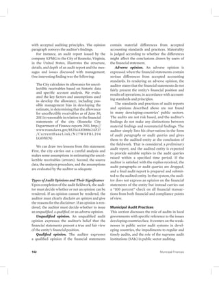 with accepted auditing principles. The opinion 
paragraph conveys the auditor’s findings. 
For instance, an audit report issued by the 
company KPMG to the City of Roanoke, Virginia, 
in the United States, illustrates the structure, 
details, and depth of an audit report and the mes-sages 
and issues discussed with management. 
One interesting finding was the following: 
The City calculates its allowance for uncol-lectible 
receivables based on historic data 
and specific account analysis. We evalu-ated 
the key factors and assumptions used 
to develop the allowance, including pos-sible 
management bias in developing the 
estimate, in determining that the allowance 
for uncollectible receivables as of June 30, 
2011 is reasonable in relation to the financial 
statements of the city. (Roanoke City 
Department of Finance reports 2011, http:// 
www.roanokeva.gov/85256A8D0062AF37 
/CurrentBaseLink/N27W8PBL294 
LGONEN) 
We can draw two lessons from this statement: 
First, the city carries out a careful analysis and 
makes some assumptions in estimating the uncol-lectible 
receivables (arrears). Second, the source 
data, the analysis procedure, and the assumptions 
are evaluated by the auditor as adequate. 
Types of Audit Opinions and Their Significance 
Upon completion of the audit fieldwork, the audi-tor 
must decide whether or not an opinion can be 
rendered. If an opinion cannot be rendered, the 
auditor must clearly disclaim an opinion and give 
the reasons for the disclaimer. If an opinion is ren-dered, 
the auditor must decide whether to issue 
an unqualified, a qualified, or an adverse opinion. 
Unqualified opinion. An unqualified audit 
opinion expresses the auditor’s belief that the 
financial statements present a true and fair view 
of the entity’s financial position. 
Qualified opinion. The auditor expresses 
a qualified opinion if the financial statements 
contain material differences from accepted 
accounting standards and practices. Materiality 
is judged according to whether the differences 
might affect the conclusions drawn by users of 
the financial statement. 
Adverse opinion. An adverse opinion is 
expressed when the financial statements contain 
serious differences from accepted accounting 
standards. In rendering an adverse opinion, the 
auditor states that the financial statements do not 
fairly present the entity’s financial position and 
results of operations, in accordance with account-ing 
standards and principles. 
The standards and practices of audit reports 
and opinions described above are not found 
in many developing-countries’ public sectors. 
The audits are not risk based, and the auditor’s 
findings do not make any distinctions between 
material findings and nonmaterial findings. The 
auditor simply lists his observations in the form 
of audit paragraphs or audit queries and gives 
them to the audited entity at the conclusion of 
the fieldwork. That is considered a preliminary 
audit report, and the audited entity is expected 
to provide suitable replies to the audit queries 
raised within a specified time period. If the 
auditor is satisfied with the replies received, the 
audit paragraphs or audit queries are dropped, 
and a final audit report is prepared and submit-ted 
to the audited entity. In that system, the audi-tor 
does not express an opinion on the financial 
statements of the entity but instead carries out 
a “100 percent” check on all financial transac-tions 
from both financial and compliance points 
of view. 
Municipal Audit Practices 
This section discusses the role of audits in local 
governments with specific reference to the issues 
developing countries face. It centers on the weak-nesses 
in public sector audit systems in devel-oping 
countries, the impediments to regular and 
timely audits, and the role of the supreme audit 
institutions (SAIs) in public sector auditing. 
142 Municipal Finances 
 