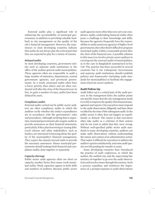External audits play a significant role in 
enhancing the accountability of municipal gov-ernments, 
in addition to providing valuable feed-back 
to city management on the quality of the 
city’s financial management. However, the expe-riences 
in most developing countries indicate 
that audits do not always play the critical part that 
they are expected to play for a variety of reasons. 
Delayed audits 
In most developing countries, government enti-ties 
such as supreme audit institutions or the 
office of the auditor general audit municipalities. 
These agencies often are responsible to audit a 
large number of ministries, departments, central 
government agencies, and provincial govern-ments. 
As a result, municipal audits often have 
a lower priority than others and are often con-ducted 
well after the close of the financial year. In 
fact, in quite a number of cases, audits have been 
delayed by years. 
Compliance audits 
External audits carried out by public sector audi-tors 
are often compliance audits in which the 
auditors verify whether the entity’s expenditures 
are in accordance with the government’s rules 
and procedures. Although verifying that is impor-tant, 
municipal governments also require audits to 
provide assurances on their financial statements, 
particularly if they plan borrowing or issuing debt. 
Local citizens and other stakeholders, such as 
lenders, are interested in knowing about the qual-ity 
of the municipality’s financial management. 
They expect the annual external audit to provide 
the necessary assurances. Hence municipal gov-ernments 
should undergo both financial and com-pliance 
audits, done together or separately. 
Capacity shortage 
Public sector audit agencies often are short on 
capacity, another factor that causes weak munic-ipal 
audits. Weak capacities appear in both skills 
and numbers of auditors. Because public sector 
audit agencies more often than not carry out com-pliance 
audits, undertaking financial audits often 
poses a challenge to their knowledge and skills. 
Because the agencies frequently have the respon-sibility 
to audit numerous agencies of higher-level 
governments, they often find it difficult to program 
municipal audits within a reasonable period after 
the close of the financial year. A possible solution 
to this issue is to involve private sector auditors in 
carrying out the external audits of municipalities, 
as in the case in Bangladesh summarized in box 
3.10. The practice has been successful in several 
countries but is not widespread. Governments 
and supreme audit institutions should establish 
policies and frameworks (including audit stan-dards 
for municipalities) to facilitate the engage-ment 
of private sector auditors. 
Audit Follow-Up 
Audit follow-up is a critical part of the audit pro-cess. 
In the management letter, the auditor points 
out specific issues that the city management needs 
to rectify to improve the quality of its financial man-agement 
and reports. City executives must respond 
to the audit observations diligently and have them 
rectified by the time of the subsequent audit. In the 
public sector, it often does not happen as expedi-tiously 
as desired. The reason is that executives 
often take audits as a criticism of their actions 
and do not want to admit that they were wrong. 
Without well-specified public sector audit stan-dards 
in many developing countries, auditors can 
make audit observations without understanding 
the nature and context of an administrative action. 
That makes it difficult for executives to address the 
auditor’s queries satisfactorily, and some audit que-ries 
are left pending for months or years. 
Some developing countries have introduced 
the practice of audit conferences, in which the 
auditor, the audited city, and the supervising line 
ministry sit together to go over the audit observa-tions 
and resolve issues through discussions. Such 
a process expedites, and reinforces the impor-tance 
of, a prompt response to audit observations 
Municipal Financial Management 143 
 