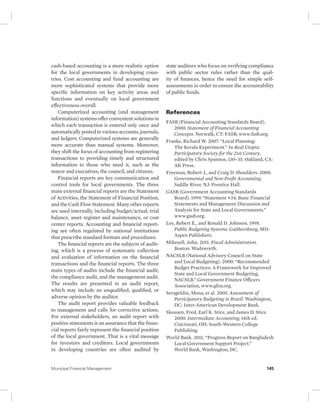 cash-based accounting is a more realistic option 
for the local governments in developing coun-tries. 
Cost accounting and fund accounting are 
more sophisticated systems that provide more 
specific information on key activity areas and 
functions and eventually on local government 
effectiveness overall. 
Computerized accounting (and management 
information) systems offer convenient solutions in 
which each transaction is entered only once and 
automatically posted in various accounts, journals, 
and ledgers. Computerized systems are generally 
more accurate than manual systems. Moreover, 
they shift the focus of accounting from registering 
transactions to providing timely and structured 
information to those who need it, such as the 
mayor and executives, the council, and citizens. 
Financial reports are key communication and 
control tools for local governments. The three 
main external financial reports are the Statement 
of Activities, the Statement of Financial Position, 
and the Cash Flow Statement. Many other reports 
are used internally, including budget/actual, trial 
balance, asset register and maintenance, or cost 
center reports. Accounting and financial report-ing 
are often regulated by national institutions 
that prescribe standard formats and procedures. 
The financial reports are the subjects of audit-ing, 
which is a process of systematic collection 
and evaluation of information on the financial 
transactions and the financial reports. The three 
main types of audits include the financial audit, 
the compliance audit, and the management audit. 
The results are presented in an audit report, 
which may include an unqualified, qualified, or 
adverse opinion by the auditor. 
The audit report provides valuable feedback 
to management and calls for corrective actions. 
For external stakeholders, an audit report with 
positive statements is an assurance that the finan-cial 
reports fairly represent the financial position 
of the local government. That is a vital message 
for investors and creditors. Local governments 
in developing countries are often audited by 
state auditors who focus on verifying compliance 
with public sector rules rather than the qual-ity 
of finances, hence the need for simple self-assessments 
in order to ensure the accountability 
of public funds. 
References 
FASB (Financial Accounting Standards Board). 
2000. Statement of Financial Accounting 
Concepts. Norwalk, CT: FASB; www.fasb.org. 
Franke, Richard W. 2007. “Local Planning: 
The Kerala Experiment.” In Real Utopia: 
Participatory Society for the 21st Century, 
edited by Chris Spannos, 130–35. Oakland, CA: 
AK Press. 
Freeman, Robert J., and Craig D. Shoulders. 2000. 
Governmental and Non-Profit Accounting. 
Saddle River, NJ: Prentice Hall. 
GASB (Government Accounting Standards 
Board). 1999. “Statement #34. Basic Financial 
Statements and Management Discussion and 
Analysis for State and Local Governments.” 
www.gasb.org. 
Lee, Robert E., and Ronald D. Johnson. 1998. 
Public Budgeting Systems. Gaithersburg, MD: 
Aspen Publishers. 
Mikesell, John. 2011. Fiscal Administration. 
Boston: Wadsworth. 
NACSLB (National Advisory Council on State 
and Local Budgeting). 2000. “Recommended 
Budget Practices: A Framework for Improved 
State and Local Government Budgeting, 
NACSLB.” Government Finance Officers 
Association, www.gfoa.org. 
Serageldin, Mona, et al. 2005. Assessment of 
Participatory Budgeting in Brazil. Washington, 
DC: Inter-American Development Bank. 
Skousen, Fred, Earl K. Stice, and James D. Stice. 
2000. Intermediate Accounting, 14th ed. 
Cincinnati, OH: South-Western College 
Publishing. 
World Bank. 2011. “Progress Report on Bangladesh 
Local Government Support Project.” 
World Bank, Washington, DC. 
Municipal Financial Management 145 
 