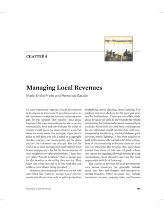 CHAPTER 4 
Managing Local Revenues 
Maria Emilia Freire and Hernando Garzón 
In some important respects, a local government 
is analogous to a business. It provides services to 
its customers—residents. In turn, residents must 
pay for the services they receive (Bird 2011). 
However, the ways residents pay for services vary 
substantially. Fees and user charges for water or 
energy would seem the most obvious ways, but 
there are many more. For example, if you need a 
place to sell fruit, you use a stand in a vegetable 
market; you pay your municipality for the space 
and for the infrastructure you get. You use the 
walkway to store construction materials for your 
house, and you pay a fee for the inconvenience of 
your neighbors or other pedestrians. Those fees 
are called “benefit taxation,” that is, people pay 
for the benefits or the utility they receive. They 
hope that what they pay is in line with the cost 
of the service that is being provided.1 
However, most municipal services are not sold 
and billed like water or energy. Local govern-ments 
provide services such as police protection, 
firefighting, street cleaning, street lighting, free 
parking, and even shelters for the poor and pris-ons 
for lawbreakers. These are so-called public 
goods because not only do they benefit the whole 
community, but individuals cannot reasonably be 
excluded from their use, and their consumption 
by one individual would not interfere with con-sumption 
by another (e.g., national defense, park 
services, public lighting). Thus, they need to be 
paid for by means of taxes that reflect the willing-ness 
of the community to finance these services 
and (in principle) the benefits that individuals 
extract from them. In this case—of goods whose 
use cannot be regulated through normal pricing 
mechanisms—local (benefit) taxes are the most 
appropriate vehicle of financing. 
The sources of revenue for local governments 
vary across countries but generally include 
taxes, user fees and charges, and intergovern-mental 
transfers. Other revenues may include 
investment income, property sales, and licenses 
Managing Local Revenues 147 
 