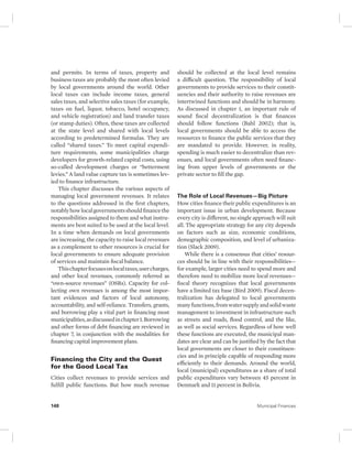 and permits. In terms of taxes, property and 
business taxes are probably the most often levied 
by local governments around the world. Other 
local taxes can include income taxes, general 
sales taxes, and selective sales taxes (for example, 
taxes on fuel, liquor, tobacco, hotel occupancy, 
and vehicle registration) and land transfer taxes 
(or stamp duties). Often, these taxes are collected 
at the state level and shared with local levels 
according to predetermined formulas. They are 
called “shared taxes.” To meet capital expendi-ture 
requirements, some municipalities charge 
developers for growth-related capital costs, using 
so-called development charges or “betterment 
levies.” A land value capture tax is sometimes lev-ied 
to finance infrastructure. 
This chapter discusses the various aspects of 
managing local government revenues. It relates 
to the questions addressed in the first chapters, 
notably how local governments should finance the 
responsibilities assigned to them and what instru-ments 
are best suited to be used at the local level. 
In a time when demands on local governments 
are increasing, the capacity to raise local revenues 
as a complement to other resources is crucial for 
local governments to ensure adequate provision 
of services and maintain fiscal balance. 
This chapter focuses on local taxes, user charges, 
and other local revenues, commonly referred as 
“own-source revenues” (OSRs). Capacity for col-lecting 
own revenues is among the most impor-tant 
evidences and factors of local autonomy, 
accountability, and self- reliance. Transfers, grants, 
and borrowing play a vital part in financing most 
municipalities, as discussed in chapter 1. Borrowing 
and other forms of debt financing are reviewed in 
chapter 7, in conjunction with the modalities for 
financing capital improvement plans. 
Financing the City and the Quest 
for the Good Local Tax 
Cities collect revenues to provide services and 
fulfill public functions. But how much revenue 
should be collected at the local level remains 
a difficult question. The responsibility of local 
governments to provide services to their constit-uencies 
and their authority to raise revenues are 
intertwined functions and should be in harmony. 
As discussed in chapter 1, an important rule of 
sound fiscal decentralization is that finances 
should follow functions (Bahl 2002); that is, 
local governments should be able to access the 
resources to finance the public services that they 
are mandated to provide. However, in reality, 
spending is much easier to decentralize than rev-enues, 
and local governments often need financ-ing 
from upper levels of governments or the 
private sector to fill the gap. 
The Role of Local Revenues—Big Picture 
How cities finance their public expenditures is an 
important issue in urban development. Because 
every city is different, no single approach will suit 
all. The appropriate strategy for any city depends 
on factors such as size, economic conditions, 
demographic composition, and level of urbaniza-tion 
(Slack 2009). 
While there is a consensus that cities’ resour-ces 
should be in line with their responsibilities — 
for example, larger cities need to spend more and 
therefore need to mobilize more local revenues— 
fiscal theory recognizes that local governments 
have a limited tax base (Bird 2009). Fiscal decen-tralization 
has delegated to local governments 
many functions, from water supply and solid waste 
management to investment in infrastructure such 
as streets and roads, flood control, and the like, 
as well as social services. Regardless of how well 
these functions are executed, the municipal man-dates 
are clear and can be justified by the fact that 
local governments are closer to their constituen-cies 
and in principle capable of responding more 
efficiently to their demands. Around the world, 
local (municipal) expenditures as a share of total 
public expenditures vary between 45 percent in 
Denmark and 11 percent in Bolivia. 
148 Municipal Finances 
 