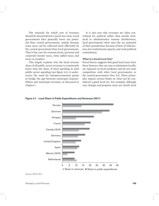 The rationale for which sort of revenues 
should be decentralized is much less clear. Local 
governments have generally lower tax poten-tial 
than central governments, mainly because 
some taxes can be collected more efficiently by 
the central government than local governments. 
That is the case for customs levies, personal and 
corporate income taxes, value added taxes, and 
taxes on royalties. 
This largely explains why the local revenue 
share of all public sector revenues is consistently 
lower than the share of local spending in total 
public sector spending (see figure 4.1); it under-scores 
the need for intergovernmental grants 
to bridge the gap between municipal responsi-bilities 
and municipal revenues, as discussed in 
chapter 1. 
It is also true that revenues are often cen-tralized 
for political rather than merely tech-nical 
or administrative reasons. Furthermore, 
local governments often miss the tax potential 
of their jurisdictions because of lack of informa-tion, 
low institutional capacity, and weak political 
commitment. 
What Is a Good Local Tax? 
Fiscal theory suggests that good local taxes have 
three features: they are easy to administer locally; 
are imposed on local residents; and do not raise 
competition with other local governments or 
the central government (box 4.1). These princi-ples 
impose serious limits on what can be con-sidered 
a good local tax. For example, although 
user charges and property taxes are clearly local 
Figure 4.1 Local Share in Public Expenditures and Revenues (2011) 
Source: OECD 2011. 
Norway 
Denmark 
Hungary 
France 
Canada (2010) 
Germany 
United Kingdom 
Spain 
Mexico (2010) 
Netherlands 
0 5 10 15 20 25 30 35 40 
Share in revenues Share in public expenditures 
Managing Local Revenues 149 
 