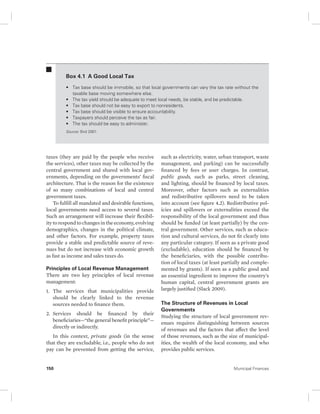 Box 4.1 A Good Local Tax 
• Tax base should be immobile, so that local governments can vary the tax rate without the 
taxable base moving somewhere else. 
• The tax yield should be adequate to meet local needs, be stable, and be predictable. 
• Tax base should not be easy to export to nonresidents. 
• Tax base should be visible to ensure accountability. 
• Taxpayers should perceive the tax as fair. 
• The tax should be easy to administer. 
Source: Bird 2001. 
taxes (they are paid by the people who receive 
the services), other taxes may be collected by the 
central government and shared with local gov-ernments, 
depending on the governments’ fiscal 
architecture. That is the reason for the existence 
of so many combinations of local and central 
government taxes. 
To fulfill all mandated and desirable functions, 
local governments need access to several taxes. 
Such an arrangement will increase their flexibil-ity 
to respond to changes in the economy, evolving 
demographics, changes in the political climate, 
and other factors. For example, property taxes 
provide a stable and predictable source of reve-nues 
but do not increase with economic growth 
as fast as income and sales taxes do. 
Principles of Local Revenue Management 
There are two key principles of local revenue 
management: 
1. The services that municipalities provide 
should be clearly linked to the revenue 
sources needed to finance them. 
2. Services should be financed by their 
beneficiaries—“the general benefit principle”— 
directly or indirectly. 
In this context, private goods (in the sense 
that they are excludable, i.e., people who do not 
pay can be prevented from getting the service, 
such as electricity, water, urban transport, waste 
management, and parking) can be successfully 
financed by fees or user charges. In contrast, 
public goods, such as parks, street cleaning, 
and lighting, should be financed by local taxes. 
Moreover, other factors such as externalities 
and redistributive spillovers need to be taken 
into account (see figure 4.2). Redistributive pol-icies 
and spillovers or externalities exceed the 
responsibility of the local government and thus 
should be funded (at least partially) by the cen-tral 
government. Other services, such as educa-tion 
and cultural services, do not fit clearly into 
any particular category. If seen as a private good 
(excludable), education should be financed by 
the beneficiaries, with the possible contribu-tion 
of local taxes (at least partially and comple-mented 
by grants). If seen as a public good and 
an essential ingredient to improve the country’s 
human capital, central government grants are 
largely justified (Slack 2009). 
The Structure of Revenues in Local 
Governments 
Studying the structure of local government rev-enues 
requires distinguishing between sources 
of revenues and the factors that affect the level 
of those revenues, such as the size of municipal-ities, 
the wealth of the local economy, and who 
provides public services. 
150 Municipal Finances 
 