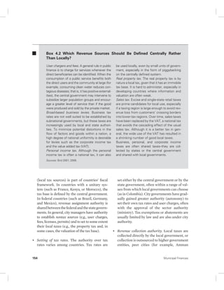 Box 4.2 Which Revenue Sources Should Be Defined Centrally Rather 
Than Locally? 
User chargers and fees. A general rule in public 
finance is to charge for services whenever the 
direct beneficiaries can be identified. When the 
consumption of a public service benefits both 
the direct users and the community at large (for 
example, consuming clean water reduces con-tagious 
diseases; that is, it has positive external-ities), 
the central government may intervene to 
subsidize larger population groups and encour-age 
a greater level of service than if the good 
were produced and sold by the private market. 
Broad-based business levies. Business tax 
rates are not well suited to be established by 
subnational governments, but these taxes are 
increasingly used by local and state authori-ties. 
To minimize potential distortions in the 
flow of factors and goods within a nation, a 
high degree of national uniformity is desirable 
for levies such as the corporate income tax 
and the value added tax (VAT). 
Personal income tax. Although the personal 
income tax is often a national tax, it can also 
Sources: Bird 2001; 2006. 
(local tax sources) is part of countries’ fiscal 
framework. In countries with a unitary sys-tem 
(such as France, Kenya, or Morocco), the 
tax base is defined by the central government. 
In federal countries (such as Brazil, Germany, 
and Mexico), revenue assignment authority is 
shared between the federal and the state govern-ments. 
In general, city managers have authority 
to establish nontax sources (e.g., user charges, 
fees, licenses, permits) and to set to some extent 
their local taxes (e.g., the property tax and, in 
some cases, the valuation of the tax base). 
• Setting of tax rates. The authority over tax 
rates varies among countries. Tax rates are 
be used locally, even by small units of govern-ment, 
especially in the form of piggybacking 
on the centrally defined system. 
Real property tax. The real property tax is by 
nature a local tax, given that it has an immobile 
tax base. It is hard to administer, especially in 
developing countries where information and 
valuation are often weak. 
Sales tax. Excise and single-state retail taxes 
are prime candidates for local use, especially 
if a taxing region is large enough to avoid rev-enue 
loss from customers’ crossing borders 
into lower-tax regions. Over time, sales taxes 
have been replaced by the VAT, a national tax 
that avoids the cascading effect of the usual 
sales tax. Although it is a better tax in gen-eral, 
the wide use of the VAT has resulted in 
a shrinking number of good local taxes. 
Business, personal, and corporate income 
taxes are often shared taxes–they are col-lected 
by states or the central government 
and shared with local governments. 
set either by the central government or by the 
state government, often within a range of val-ues 
from which local governments can choose 
(as in Colombia). City governments have grad-ually 
gained greater authority (autonomy) to 
set their own tax rates and user charges, often 
with the approval of the sector authority 
(ministry). Tax exemptions or abatements are 
usually limited by law and are also under city 
authority. 
• Revenue collection authority. Local taxes are 
collected directly by the local government, or 
collection is outsourced to higher government 
entities, peer cities (for example, Amman 
154 Municipal Finances 
 