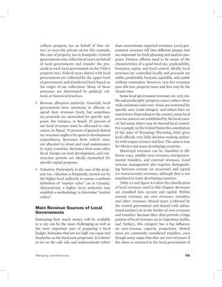 collects property tax on behalf of four cit-ies), 
or even the private sector (for example, 
the case of property tax in Kampala). Central 
governments may collect local taxes on behalf 
of local governments and transfer the pro-ceeds 
to each local government (as for Chile’s 
property tax). Federal taxes shared with local 
governments are collected by the upper level 
of government and transferred back based on 
the origin of tax collections. Many of these 
processes are determined by political, cul-tural, 
or historical practices. 
• Revenue allocation authority. Generally local 
governments have autonomy to allocate or 
spend their revenues freely, but sometimes 
tax proceeds are earmarked for specific pur-poses. 
For instance, in Brazil, 25 percent of 
net local revenues must be allocated to edu-cation. 
In Nepal, 75 percent of general shared 
tax revenues ought to be spent in development 
expenditures. Revenues from vehicle taxes 
are allocated to street and road maintenance 
in many countries. Revenues from asset sales, 
fiscal charges on land development, and con-struction 
permits are ideally earmarked for 
specific capital purposes. 
• Valuation. Particularly in the case of the prop-erty 
tax, valuation is frequently carried out by 
the higher-level authority to ensure a uniform 
definition of “market value” (as in Canada). 
Alternatively, a higher level authority may 
establish a methodology to determine “market 
values”. 
Main Revenue Sources of Local 
Governments 
Estimating how much money will be available 
to a city can be the most challenging as well as 
the most important part of preparing a local 
budget. Estimates that are too high can cause real 
headaches as the fiscal year progresses. It is better 
to err on the safe side and underestimate rather 
than overestimate expected revenues. Local gov-ernment 
revenues fall into different groups that 
are important for both planning and analysis pur-poses. 
Finance officers need to be aware of the 
characteristics of a good local tax: predictability, 
buoyancy, equity, and local control. Ideally, local 
revenues are controlled locally and proceeds are 
stable, predictable, buoyant, equitable, and usable 
without constraints. However, very few revenues 
pass this test; property taxes and fees may be the 
closest ones. 
Some local government revenues are very sta-ble 
and predictable (property taxes); others show 
wide variations (sales tax). Some are restricted for 
specific uses (road charges), and others have no 
restrictions. Depending on the country, some local 
revenue sources are established by the local coun-cil, 
but many others may be beyond local control. 
For example, in the United States the constitution 
of the state of Wyoming (Wyoming 2011) gives 
local officials very little decision- making author-ity 
with respect to taxes and fees. The same is true 
for Mexico and many developing countries. 
Municipal revenues can be classified in dif-ferent 
ways, notably own revenues, intergovern-mental 
transfers, and external revenues. Good 
revenue management also requires distinguish-ing 
between current (or recurrent) and capital 
(or nonrecurrent) revenues, although that is not 
mandated in many developing countries. 
Table 4.3 and figure 4.4 show the classification 
of local revenues used in this chapter. Revenues 
are classified into current and capital. Within 
current revenues are own revenues, transfers, 
and other revenues. Shared taxes (collected by 
the central government and shared with subna-tional 
entities) sit at the border of own revenues 
and transfers. Because they often provide a large 
portion of local revenues (as in Argentina, Serbia, 
and Turkey), this category has a big influence 
on own-revenue capacity projections. Shared 
taxes are commonly considered transfers, even 
though many argue that they are own revenues if 
the share is returned to the local government of 
Managing Local Revenues 155 
 