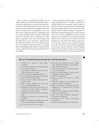 Box 4.3 shows a typical list of OSRs; the 24 
OSRs can be grouped into the following catego-ries: 
taxes, charges, fees, asset and investment pro-ceeds, 
and other small revenues. Taxes are levied 
to finance general expenses; charges finance the 
costs of services; fees are supposed to cover the 
direct costs of specific services or functions such 
as issuing marriage, birth, or death certificates; 
licenses; or permits. These distinctions are less 
clear in practice. Some taxes and charges may 
be called “fees” (as a “water fee”). Some fees are 
set far above the direct cost of the respective ser-vices; 
for example, business licenses, vocational 
fees, or building permits, which in fact are taxes, 
may be called fees to make them politically more 
acceptable. 
Most local governments have a long list of 
OSRs assigned by law, a handful of which pro-vide 
the bulk of their revenues. Table 4.4 shows a 
list of countries in various levels of development. 
The data suggest that local taxes provide a sub-stantial 
share of local revenues (37 percent, in 
this group) and that the property and the income 
taxes are the most significant (44 percent and 
41 percent, respectively). In contrast, Guatemala 
collects only a sales tax and a small amount of 
property tax. The table also reflects a great vari-ety 
of revenue sources across countries. Property 
tax is the sole local tax source for municipalities 
in Australia, Canada, and the United Kingdom, 
whereas local income tax is the main tax revenue 
in the Nordic countries. One can conclude that 
Box 4.3 Principal Revenue Sources for Local Governments 
1. Property tax (rates) on land and/or 
buildings 
2. Tax on the transfer of immovable property 
3. Tax on motor vehicles 
4. Local sales tax and/or tax on the sale of 
local products (or surcharge) 
5. Tax on local businesses and services 
6. Tax on electricity consumption (surcharge) 
7. Tax on nonmotorized vehicles 
8. Tax on tourism, hotels, restaurants, and 
entertainment 
9. Tolls on roads, bridges, etc., within the 
limits of the local government 
10. Charges for public works and public utili-ties 
such as waste collection, drainage, 
sewerage, and water supply 
11. Charges for markets and rents for market 
stalls 
12. Charges for the use of bus stations and 
taxi parks 
13. Fees for approval of building plans and 
erection and reerection of buildings 
14. Fees for fairs, agricultural shows, cattle 
fairs, industrial exhibitions, tournaments, 
and other public events 
15. Fees for licensing of businesses, profes-sions, 
and vocations 
16. Fees for other licenses or permits and 
penalties or fines for violations 
17. Fees for advertisement 
18. Fees on sales of animals in cattle 
markets 
19. Fees for registration and certification of 
births, marriages, and deaths 
20. Fees for education and health facilities 
established or maintained by the local 
government 
21. Fees for other specific services rendered 
by the local government 
22. Rent from land, buildings, equipment, 
machinery, and vehicles 
23. Surpluses from local commercial 
enterprises 
24. Interest on bank deposits or other funds 
Source: Devas, Munawwar, and Simon 2008. 
Managing Local Revenues 157 
 