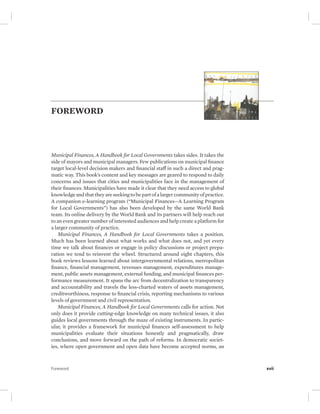 FOREWORD 
Municipal Finances, A Handbook for Local Governments takes sides. It takes the 
side of mayors and municipal managers. Few publications on municipal finance 
target local-level decision makers and financial staff in such a direct and prag-matic 
way. This book’s content and key messages are geared to respond to daily 
concerns and issues that cities and municipalities face in the management of 
their finances. Municipalities have made it clear that they need access to global 
knowledge and that they are seeking to be part of a larger community of practice. 
A companion e-learning program (“Municipal Finances—A Learning Program 
for Local Governments”) has also been developed by the same World Bank 
team. Its online delivery by the World Bank and its partners will help reach out 
to an even greater number of interested audiences and help create a platform for 
a larger community of practice. 
Municipal Finances, A Handbook for Local Governments takes a position. 
Much has been learned about what works and what does not, and yet every 
time we talk about finances or engage in policy discussions or project prepa-ration 
we tend to reinvent the wheel. Structured around eight chapters, this 
book reviews lessons learned about intergovernmental relations, metropolitan 
finance, financial management, revenues management, expenditures manage-ment, 
public assets management, external funding, and municipal finances per-formance 
measurement. It spans the arc from decentralization to transparency 
and accountability and travels the less-charted waters of assets management, 
creditworthiness, response to financial crisis, reporting mechanisms to various 
levels of government and civil representation. 
Municipal Finances, A Handbook for Local Governments calls for action. Not 
only does it provide cutting-edge knowledge on many technical issues, it also 
guides local governments through the maze of existing instruments. In partic-ular, 
it provides a framework for municipal finances self-assessment to help 
municipalities evaluate their situations honestly and pragmatically, draw 
conclusions, and move forward on the path of reforms. In democratic societ-ies, 
where open government and open data have become accepted norms, an 
Foreword xvii 
 