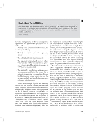Box 4.4 Land Tax in Old China 
One of the oldest land taxes was used in China for more than 2,000 years. It was established at 
one-tenth of the product of land and was used to finance infrastructure and security. The taxes 
were paid in produce. The farther the land was from the capital, the bulkier was the produce 
used to pay the land tax. 
Source: Wikipedia. 
for land management, as they discourage land 
speculation and promote the productive use of 
urban land. 
Property taxes have also some drawbacks, the 
most important being: 
• The high cost of accurate valuation of property 
values 
• The political difficulty of enforcement 
• The apparent inelasticity of property values 
with respect to GDP or national income (prop-erty 
values respond less quickly to changes in 
GDP than incomes or sales) 
• The fact that few jurisdictions update property 
values on an annual basis. That means that to 
maintain property tax revenues in real terms 
local jurisdictions would have to increase the 
tax rate regularly and this leads to taxpayer 
resistance and discontent. 
These shortcomings explain the relatively 
smaller role that property taxation plays in devel-oping 
countries and the small share of revenues 
that property tax yields in most developing cities. 
In OECD member countries, the property tax 
represents 2 percent of GDP; in developing coun-tries 
it is between 0.3 percent and 0.7 percent of 
GDP (Slack 2009; Bahl, Martinez-Vasquez, and 
Youngman 2008). In Australia, Canada, Ireland, 
South Africa, and the United Kingdom, prop-erty 
taxes provide most of the local revenues 
(DEXIA 2008). In summary, property tax is not 
for everyone. In countries where property rights 
are not clear, where property boundaries are sub-ject 
to litigation, where there are multiple claims 
on land, where land registration is not function-ing 
well, and where the judicial system is absent, 
then the property work does not work. It is fair to 
say that in those contexts, fiscal cadastres should 
not be promoted and that street addressing and 
the connection between the street addressing 
data base and the local fiscal registers, focusing 
on occupancy and street level instead of property 
rights and plot boundaries should be favored. 
Despite the theoretical arguments in favor 
of the property tax as the best local tax, the dif-ficulties 
that most countries encounter in try-ing 
to use it well have led some tax experts to 
believe that “governments in developing coun-tries 
are not able to administer a well-func-tioning 
property tax” (Bahl, Martinez-Vazquez, 
and Youngman 2008) because of the drawbacks 
listed above. More recently, however, programs 
have been introduced, as in Colombia, that may 
indicate how property taxes can be better man-aged. 
In Colombia, property tax now accounts 
for 40 percent of city revenue (see box 4.5). 
In addition, some developing countries have 
started to use computer-aided, mass valuation 
systems (CAMA), which enable annual updat-ing 
of the tax base (see box 4.6). This modeling 
process is being introduced in six large cities of 
Tanzania under a joint World Bank–GIZ proj-ect 
(TSCP). A well-functioning CAMA system, 
established in Moldova under a World Bank 
Managing Local Revenues 159 
 