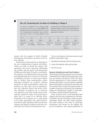 Box 4.6 Computing the Tax Base of a Building in Village X 
A house is included in the national cadas-tre 
as item # 407 in the ward 080604 (Mt. 
Michael) with the following elements: the use 
is for single-family residence; has one floor; 
total area = 434 m2, of which 358.4 m2 are 
Vt* = * Vcx * Ax * Cx a* Cx * Cx * Ciq v 
109,122 609 358.4 1.00 0.9 1.01 0.55 
Assessed 
Unit value 
Area of 
Coefficient 
value 
of buildings 
construction 
of use 
project with the support of SIDA (Swedish 
Development Association), has been in use for 
over a decade. 
Performance of the property tax depends on 
the city’s administrative capacity and efforts, 
which can make or break the system. The 
operating costs can be upstream (identifying 
the property and the payer) and downstream 
(billing and collecting). To make it worthwhile, 
the property tax administration and operating 
costs should range from 2 percent to 5 percent 
of mobilized revenues. A recent survey found 
that in Turkey, large municipalities collect 
substantial property tax revenues, whereas 
hundreds of small municipalities collect less 
property tax than their costs of administra-tion 
and collection (Peteri and Sevinc 2011). 
The potential of property tax is, however, 
very important, and cities should invest in the 
capacity required to make it the good instru-ment 
that it is meant to be (Brzeski 2012). 
Ultimately, if the property tax is really going 
to be made operational, the central govern-ment 
has to make significant efforts to increase 
capacity and improve cadastres and take on a 
good deal of at least the initial political costs. 
constructed; the building is 60 years old. The 
following table shows the value assessed for 
purposes of land assessment. The tax base is 
assessed as follows: 
Coefficient 
of location 
Coefficient 
of quality 
and 
comfort 
Coefficient 
of age 
To tax real property, local governments need 
to follow at least three steps: 
1. Identify the properties that are being taxed. 
2. Assess the property value and tax base. 
3. Set the tax rate. 
Property Identification and Fiscal Cadastre 
The first step in levying a property tax in one city is 
to identify the existing real estate properties, their 
size, use, location, and owners. This is best done 
with the preparation of a fiscal cadastre, which 
includes information on each property, including 
physical description, a notation of ownership, and 
the assessed value of land and improvements. A 
complete inventory of all parcels and assigning a 
unique tax identification number to each prop-erty 
allows a quick tracking of the parcels. 
Some countries have a well-developed land 
cadastre that has been maintained for decades. 
It identifies the plot boundaries, improvements, 
ownership, deeds, and other legal requisites. 
The land cadastre is the basis of ownership 
transactions and focuses on the legality, the 
precise boundaries, and zoning regulations. If 
162 Municipal Finances 
 