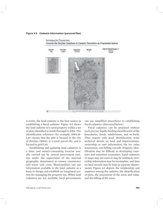 Figure 4.5 Cadastre Information (personal files) 
it exists, the land cadastre is the best source in 
establishing a fiscal cadastre. Figure 4.5 shows 
the land cadastre of a rural property within a set 
of plots identified in South Portugal in 2006. The 
identification reference—for example, 0084-R-L10— 
means that the plot is located in the city 
of Porches (0084), is a rural parcel (R), and is 
located in grid L10. 
Establishing and updating land cadastres is 
a time- and money-consuming exercise usu-ally 
carried out by central government enti-ties 
under the supervision of the national 
geographic department to ensure consistency 
and lower unit costs. Municipalities can use 
information available in the land cadastre as a 
basis to design and establish an integrated sys-tem 
for managing the property tax. When land 
cadastres are not available, local governments 
can use simplified procedures in establishing 
fiscal cadastres (discussed below). 
Fiscal cadastres can be prepared without 
such precise, legally binding identification of the 
boundaries, deeds, subdivisions, and so forth. 
They require only good identification, some 
technical details on land and improvements, 
ownership or user information, the tax value 
assessment, and billing records. Property iden-tification 
may be difficult in developing coun-tries 
and transition economies. Land cadastres 
or maps may not exist or may be outdated, own-ership 
information may be incomplete, and data 
on land records may be kept in separate depart-ments. 
Figure 4.6 depicts the relationship and 
sequence among the cadastre, the identification 
of plots, the assessment of the areas and value, 
and the billing of the taxes. 
Managing Local Revenues 163 
 