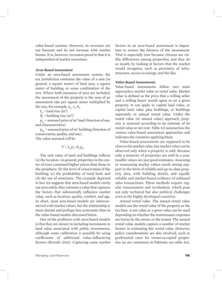 value-based systems. However, its revenues are 
not buoyant and do not increase with market 
booms. It is, however, recession-proof in that it is 
independent of market recessions. 
Area-Based Assessment 
Under an area-based assessment system, the 
tax jurisdiction estimates the value of a unit (in 
general, a square meter) of land area, a square 
meter of building, or some combination of the 
two. Where both measures of area are included, 
the assessment of the property is the sum of an 
assessment rate per square meter multiplied by 
the size, for example, Ls , ti , bi , 
Ls = land size (m2) 
Bs = building size (m2) 
pli, = assessed price of m2 land (function of use, 
and characteristics) 
pbi, = assessed price of m2 building (function of 
conservation, quality, and use). 
The value assessed will be 
V = Ls pl + Bs pb. 
The unit value of land and buildings reflects 
(a) the location—in general, properties in the cen-ter 
of town command higher prices than those in 
the periphery; (b) the level of conservation of the 
building; (c) the profitability of rural land; and 
(d) the use of structures. The example depicted 
in box 4.6 suggests that area-based models rarely 
use area solely; they estimate a value that captures 
the factors that substantially influence market 
value, such as location, quality, comfort, and age. 
In short, most area-based models are intercon-nected 
with market values, but the relationship is 
more distant and perhaps less systematic than in 
the value-based models discussed below. 
One of the problems with area-based models 
is that they are slower in including increments in 
land value associated with public investments, 
although some calibration is possible by using 
coefficients of additional value-influencing 
factors (Brzeski 2012). Capturing some market 
factors in an area-based assessment is impor-tant 
to ensure the fairness of the assessment. 
That is especially true because citizens see vis-ible 
differences among properties, and they do 
so mostly by looking at factors that the market 
would recognize, such as proximity of infra-structure, 
access to energy, and the like. 
Value-Based Assessments 
Value-based assessments follow two main 
approaches: market value or rental value. Market 
value is defined as the price that a willing seller 
and a willing buyer would agree to on a given 
property. It can apply to capital land value, or 
capital land value plus buildings, or buildings 
separately, or annual rental value. Under the 
rental value (or annual value) approach, prop-erty 
is assessed according to an estimate of its 
rental value or net rent. Table 4.5 summarizes the 
various value-based assessment approaches and 
indicates the countries applying them. 
Value-based assessments are supposed to be 
close to the market value, but market value can be 
observed only when a property is sold. Because 
only a minority of properties are sold in a year, 
taxable values are just good estimates. Assessing 
or reassessing market values needs strong sup-port 
in the form of reliable and up-to-date prop-erty 
data, with building details, and equally 
reliable and market-based evidence of unbiased 
sales transactions. These methods require reg-ular 
reassessment and revaluation, which pose 
not only technical but also political challenges 
even in the highly developed countries. 
Annual rental value. The annual rental value 
models use the rental value of the property as the 
tax base. A net value or a gross value can be used 
depending on whether the maintenance expenses 
are borne by the owner or the tenant. The annual 
rental value models capture a number of market 
factors in estimating fair rental value. However, 
policy considerations are also involved, such as 
preferential rates for owner-occupied proper-ties 
(as are customary in Pakistan; see table 4.6). 
Managing Local Revenues 165 
 