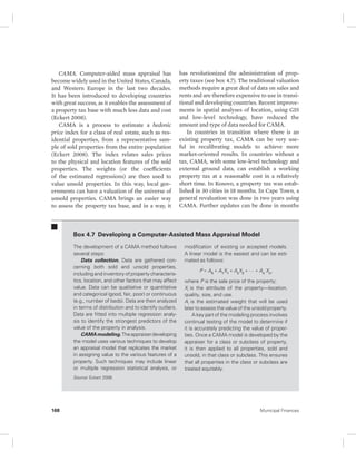 CAMA. Computer-aided mass appraisal has 
become widely used in the United States, Canada, 
and Western Europe in the last two decades. 
It has been introduced to developing countries 
with great success, as it enables the assessment of 
a property tax base with much less data and cost 
(Eckert 2008). 
CAMA is a process to estimate a hedonic 
price index for a class of real estate, such as res-idential 
properties, from a representative sam-ple 
of sold properties from the entire population 
(Eckert 2008). The index relates sales prices 
to the physical and location features of the sold 
properties. The weights (or the coefficients 
of the estimated regressions) are then used to 
value unsold properties. In this way, local gov-ernments 
can have a valuation of the universe of 
unsold properties. CAMA brings an easier way 
to assess the property tax base, and in a way, it 
has revolutionized the administration of prop-erty 
taxes (see box 4.7). The traditional valuation 
methods require a great deal of data on sales and 
rents and are therefore expensive to use in transi-tional 
and developing countries. Recent improve-ments 
in spatial analyses of location, using GIS 
and low-level technology, have reduced the 
amount and type of data needed for CAMA. 
In countries in transition where there is an 
existing property tax, CAMA can be very use-ful 
in recalibrating models to achieve more 
market- oriented results. In countries without a 
tax, CAMA, with some low-level technology and 
external ground data, can establish a working 
property tax at a reasonable cost in a relatively 
short time. In Kosovo, a property tax was estab-lished 
in 30 cities in 18 months. In Cape Town, a 
general revaluation was done in two years using 
CAMA. Further updates can be done in months 
Box 4.7 Developing a Computer-Assisted Mass Appraisal Model 
The development of a CAMA method follows 
several steps: 
Data collection. Data are gathered con-cerning 
both sold and unsold properties, 
including and inventory of property characteris-tics, 
location, and other factors that may affect 
value. Data can be qualitative or quantitative 
and categorical (good, fair, poor) or continuous 
(e.g., number of beds). Data are then analyzed 
in terms of distribution and to identify outliers. 
Data are fitted into multiple regression analy-sis 
to identify the strongest predictors of the 
value of the property in analysis. 
CAMA modeling. The appraiser developing 
the model uses various techniques to develop 
an appraisal model that replicates the market 
in assigning value to the various features of a 
property. Such techniques may include linear 
or multiple regression statistical analysis, or 
modification of existing or accepted models. 
A linear model is the easiest and can be esti-mated 
as follows: 
P = A0 + A1X1 + AsX2 + … + An Xn, 
where P is the sale price of the property; 
Xi is the attribute of the property—location, 
quality, size, and use. 
Ai is the estimated weight that will be used 
later to assess the value of the unsold property. 
A key part of the modeling process involves 
continual testing of the model to determine if 
it is accurately predicting the value of proper-ties. 
Once a CAMA model is developed by the 
appraiser for a class or subclass of property, 
it is then applied to all properties, sold and 
unsold, in that class or subclass. This ensures 
that all properties in the class or subclass are 
treated equitably. 
Source: Eckert 2008. 
168 Municipal Finances 
 