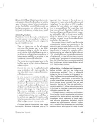 (Eckert 2008). The problem is that collection rates 
and valuation efforts often do not keep up with the 
speed of the new systems. In Kosovo, collections 
are less than half the amount billed annually, and 
local governments are not valuing properties, so 
the base is eroding almost as fast as it was created. 
Establishing Tax Rates 
Once the tax base is chosen, the next element is 
to set the tax rate, which usually is a local govern-ment 
function. Local governments set property 
tax rates in different ways: 
• They can choose one rate for all assessed 
properties (the simplest way) or use differ-ent 
rates according to whether the govern-ment 
is taxing land or buildings or urban or 
rural land; according to location and type of 
infrastructure available; or according to use 
(residential, commercial, industrial). 
• The central government may put a cap on the 
local tax rate, as well as a limit on abatements 
and exemptions. 
• Property tax rates may be updated annually 
using an inflation index that maintains the 
real value of the tax proceeds and minimizes 
political controversies. 
• In some cases, as in Australia, Canada, and 
the United States, local governments deter-mine 
their expenditure requirements, subtract 
the amount they expect to receive from other 
revenues such as grants and other taxes, and 
divide the residual amount by the assessed 
property value to get the property tax rate. 
This process undergoes several iterations 
before the increase in tax is announced, for 
a sudden increase in tax rate would have to 
be justified and supported by similar market 
value increases rather than merely by the wish 
of the local government to spend more. 
Changing rates or adjusting the base is sub-ject 
to policy decisions. In Bogotá, property tax 
rates vary from 3 percent in the rural areas to 
30 percent for vacant urban land taxed on a rental 
value basis. The last reform in 2007 focused on 
updating the basic cadastre and keeping it cur-rent 
on an annual basis. The results have been 
impressive, although the city has established tax 
increase ceilings to avoid upsetting the taxpay-ers 
with sudden hikes in their property tax bills 
(described above in box 4.5). Assessed tax val-ues 
have increased several times, and collection 
results have also improved. 
By contrast, in many transition and developing 
economies, the national government may set the 
rates for property taxes, in the form of either a cap 
or a range of rates. Local governments may vary 
rates by class of property, for example, residen-tial, 
commercial, and industrial (India, Pakistan). 
This is justified because needs and consumption 
of public goods vary, and when local governments 
want to attract businesses, these taxes may come 
into play. Often local governments can establish 
their own tax rate, within a range of values agreed 
with the central government. 
Billing, Delivery, Collection, and Enforcement 
Billing, delivery, collection, and enforcement 
(“downstream activities”) have a substantial 
impact on the performance of the property tax. 
Many local governments understand their impor-tance 
and have a keen interest in maximizing the 
results. Some of these activities can be outsourced 
to the private sector, provided there are good 
incentives for effective collection and enforce-ment 
(Brzeski 2012). Billing and delivery may be 
a challenge in countries without good property 
addressing systems (box 4.8). 
Although voluntary compliance is always pre-ferred, 
enforcement is unavoidable and requires 
procedures for dealing with tax arrears and non-compliance. 
Public awareness of simple, swift, 
and effective procedures, including judicial 
sale or arrest, usually induces voluntary compli-ance. 
Additional encouragement to compliance 
can be achieved when payment is easy to make 
Managing Local Revenues 169 
 